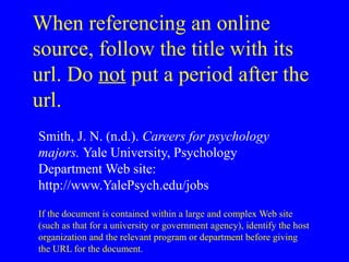 When referencing an online
source, follow the title with its
url. Do not put a period after the
url.
Smith, J. N. (n.d.). Careers for psychology
majors. Yale University, Psychology
Department Web site:
http://www.YalePsych.edu/jobs
If the document is contained within a large and complex Web site
(such as that for a university or government agency), identify the host
organization and the relevant program or department before giving
the URL for the document.
 