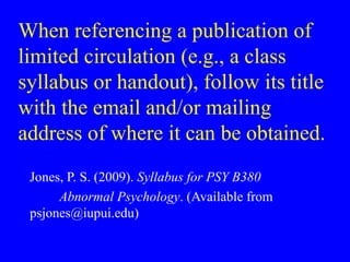 When referencing a publication of
limited circulation (e.g., a class
syllabus or handout), follow its title
with the email and/or mailing
address of where it can be obtained.
Jones, P. S. (2009). Syllabus for PSY B380
Abnormal Psychology. (Available from
psjones@iupui.edu)
 