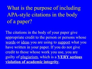 What is the purpose of including
APA-style citations in the body
of a paper?
The citations in the body of your paper give
appropriate credit to the person or persons whose
words or ideas you are using to support what you
have written in your paper. If you do not give
credit to those whose work you use, you are
guilty of plagiarism, which is a VERY serious
violation of academic integrity.
 