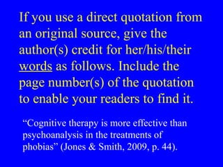 If you use a direct quotation from
an original source, give the
author(s) credit for her/his/their
words as follows. Include the
page number(s) of the quotation
to enable your readers to find it.
“Cognitive therapy is more effective than
psychoanalysis in the treatments of
phobias” (Jones & Smith, 2009, p. 44).
 