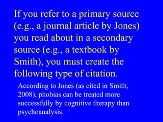 If you refer to a primary source
(e.g., a journal article by Jones)
you read about in a secondary
source (e.g., a textbook by
Smith), you must create the
following type of citation.
According to Jones (as cited in Smith,
2008), phobias can be treated more
successfully by cognitive therapy than
psychoanalysis.
 
