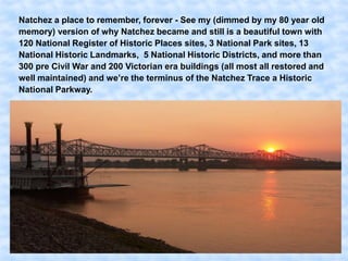 Natchez a place to remember, forever - See my (dimmed by my 80 year old
memory) version of why Natchez became and still is a beautiful town with
120 National Register of Historic Places sites, 3 National Park sites, 13
National Historic Landmarks, 5 National Historic Districts, and more than
300 pre Civil War and 200 Victorian era buildings (all most all restored and
well maintained) and we’re the terminus of the Natchez Trace a Historic
National Parkway.
 
