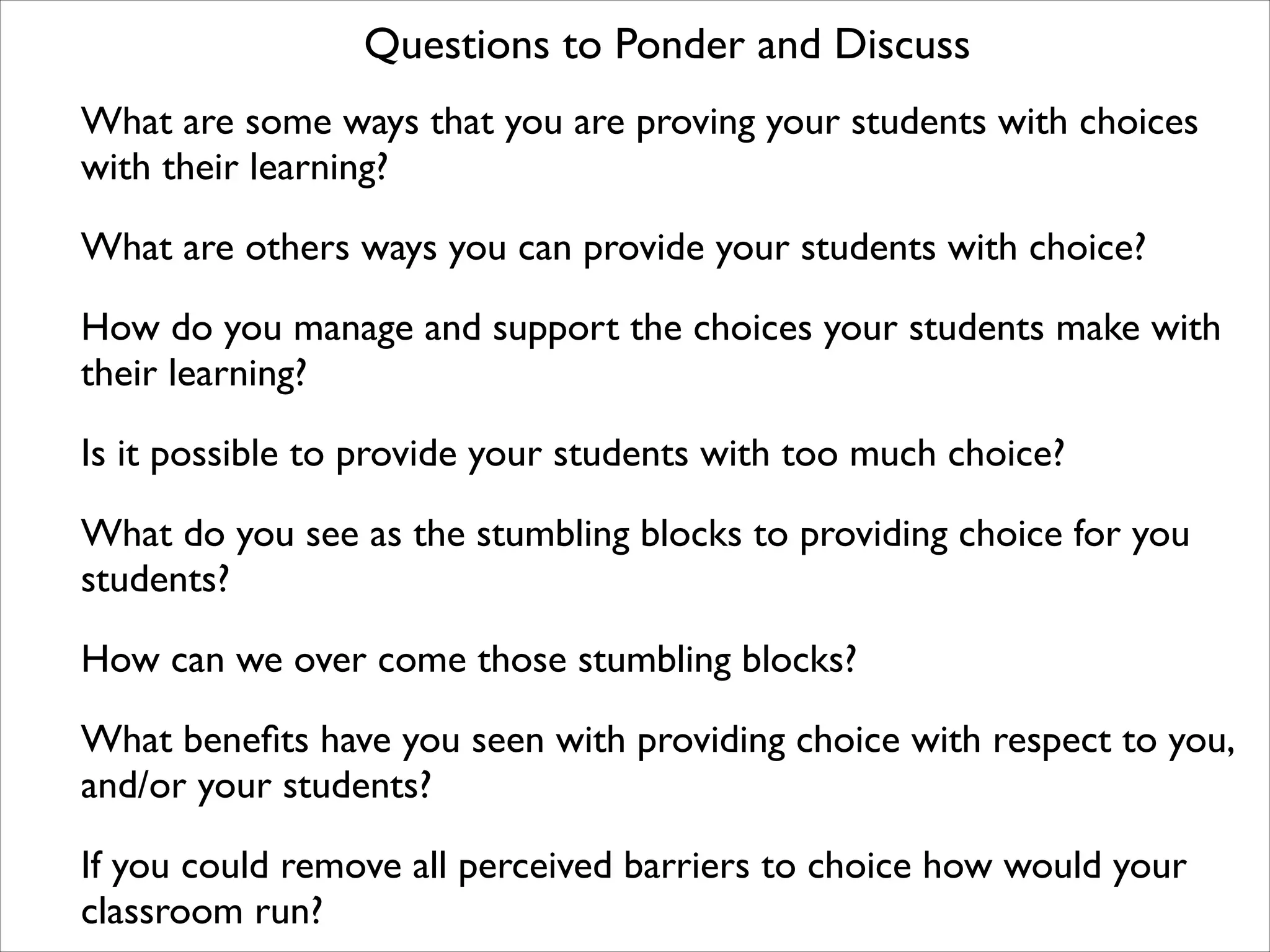 What are some ways that you are proving your students with choices
with their learning?

What are others ways you can provide your students with choice?

How do you manage and support the choices your students make with
their learning?

Is it possible to provide your students with too much choice?

What do you see as the stumbling blocks to providing choice for you
students?

How can we over come those stumbling blocks?

What beneﬁts have you seen with providing choice with respect to you,
and/or your students?

If you could remove all perceived barriers to choice how would your
classroom run?
Questions to Ponder and Discuss
 