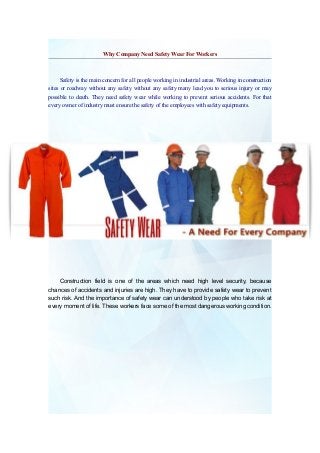 Why Company Need Safety Wear For Workers

Safety is the main concern for all people working in industrial areas. Working in construction
sites or roadway without any safety without any safety many lead you to serious injury or may
possible to death. They need safety wear while working to prevent serious accidents. For that
every owner of industry must ensure the safety of the employees with safety equipments.

Construction field is one of the areas which need high level security, because
chances of accidents and injuries are high. They have to provide safety wear to prevent
such risk. And the importance of safety wear can understood by people who take risk at
every moment of life. These workers face some of the most dangerous working condition.

 