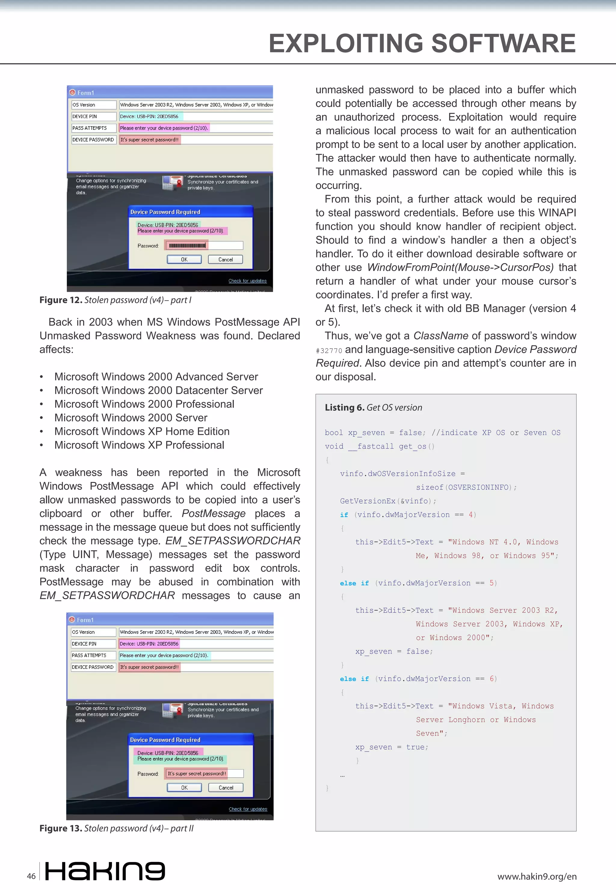 EXPLOITING SOFTWARE

Figure 12. Stolen password (v4)– part I

Back in 2003 when MS Windows PostMessage API
Unmasked Password Weakness was found. Declared
affects:
•
•
•
•
•
•

Microsoft Windows 2000 Advanced Server
Microsoft Windows 2000 Datacenter Server
Microsoft Windows 2000 Professional
Microsoft Windows 2000 Server
Microsoft Windows XP Home Edition
Microsoft Windows XP Professional

A weakness has been reported in the Microsoft
Windows PostMessage API which could effectively
allow unmasked passwords to be copied into a user’s
clipboard or other buffer. PostMessage places a
message in the message queue but does not sufficiently
check the message type. EM_SETPASSWORDCHAR
(Type UINT, Message) messages set the password
mask character in password edit box controls.
PostMessage may be abused in combination with
EM_SETPASSWORDCHAR messages to cause an

unmasked password to be placed into a buffer which
could potentially be accessed through other means by
an unauthorized process. Exploitation would require
a malicious local process to wait for an authentication
prompt to be sent to a local user by another application.
The attacker would then have to authenticate normally.
The unmasked password can be copied while this is
occurring.
From this point, a further attack would be required
to steal password credentials. Before use this WINAPI
function you should know handler of recipient object.
Should to find a window’s handler a then a object’s
handler. To do it either download desirable software or
other use WindowFromPoint(Mouse->CursorPos) that
return a handler of what under your mouse cursor’s
coordinates. I’d prefer a first way.
At first, let’s check it with old BB Manager (version 4
or 5).
Thus, we’ve got a ClassName of password’s window
#32770 and language-sensitive caption Device Password
Required. Also device pin and attempt’s counter are in
our disposal.
Listing 6. Get OS version
bool xp_seven = false; //indicate XP OS or Seven OS
void __fastcall get_os()
{

vinfo.dwOSVersionInfoSize =

sizeof(OSVERSIONINFO);

GetVersionEx(&vinfo);

if (vinfo.dwMajorVersion == 4)

{

this->Edit5->Text = "Windows NT 4.0, Windows

Me, Windows 98, or Windows 95";

}

else if (vinfo.dwMajorVersion == 5)

{

this->Edit5->Text = "Windows Server 2003 R2,

Windows Server 2003, Windows XP,
or Windows 2000";

}

xp_seven = false;

else if (vinfo.dwMajorVersion == 6)

{

this->Edit5->Text = "Windows Vista, Windows
Server Longhorn or Windows
Seven";

xp_seven = true;

}

…

}

Figure 13. Stolen password (v4)– part II

46

www.hakin9.org/en

 