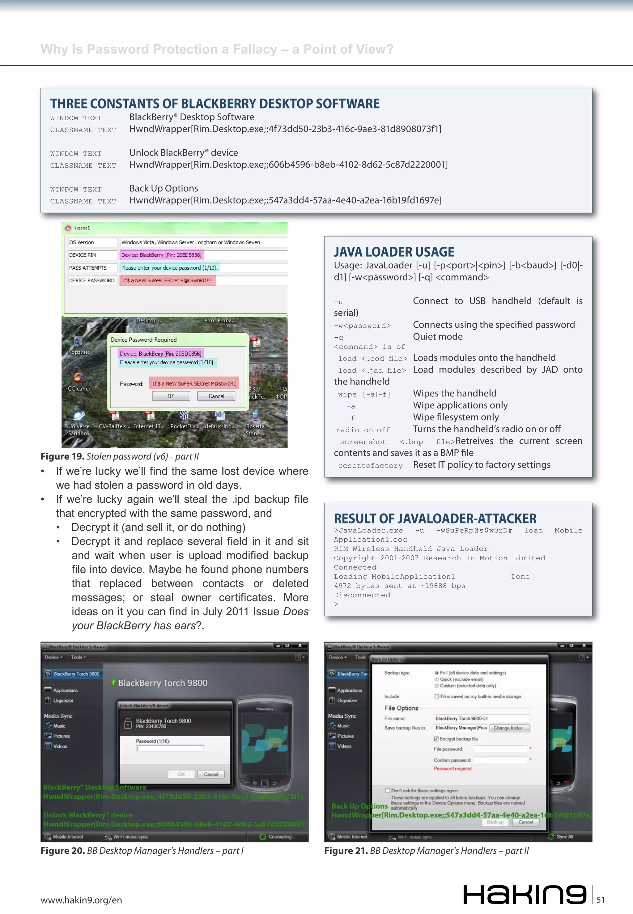 Why Is Password Protection a Fallacy – a Point of View?

THREE CONSTANTS OF BLACKBERRY DESKTOP SOFTWARE
WINDOW TEXT

BlackBerry® Desktop Software
HwndWrapper[Rim.Desktop.exe;;4f73dd50-23b3-416c-9ae3-81d8908073f1]

WINDOW TEXT

Unlock BlackBerry® device
HwndWrapper[Rim.Desktop.exe;;606b4596-b8eb-4102-8d62-5c87d2220001]

WINDOW TEXT

Back Up Options
HwndWrapper[Rim.Desktop.exe;;547a3dd4-57aa-4e40-a2ea-16b19fd1697e]

CLASSNAME TEXT

CLASSNAME TEXT

CLASSNAME TEXT

JAVA LOADER USAGE

Usage: JavaLoader [-u] [-p<port>|<pin>] [-b<baud>] [-d0|d1] [-w<password>] [-q] <command>
-u

Connect to USB handheld (default is

-w<password>

Connects using the speci�ed password
Quiet mode

serial)
-q
<command> is of

load <.cod file>
load <.jad file>

the handheld

Loads modules onto the handheld
Load modules described by JAD onto

Wipes the handheld
Wipe applications only
-f
Wipe �lesystem only
radio on|off
Turns the handheld’s radio on or off
screenshot
<.bmp
file> Retreives the current screen
contents and saves it as a BMP �le
resettofactory Reset IT policy to factory settings
wipe [-a|-f]
-a

Figure 19. Stolen password (v6)– part II

•
•

If we’re lucky we’ll find the same lost device where
we had stolen a password in old days.
If we’re lucky again we’ll steal the .ipd backup file
that encrypted with the same password, and
• Decrypt it (and sell it, or do nothing)
• Decrypt it and replace several field in it and sit
and wait when user is upload modified backup
file into device. Maybe he found phone numbers
that replaced between contacts or deleted
messages; or steal owner certificates. More
ideas on it you can find in July 2011 Issue Does
your BlackBerry has ears?.

Figure 20. BB Desktop Manager’s Handlers – part I

www.hakin9.org/en

RESULT OF JAVALOADER-ATTACKER

>JavaLoader.exe
-u
-wSuPeRp@s$w0rD#
load
Application1.cod
RIM Wireless Handheld Java Loader
Copyright 2001-2007 Research In Motion Limited
Connected
Loading MobileApplication1
Done
4972 bytes sent at ~19888 bps
Disconnected
>

Mobile

Figure 21. BB Desktop Manager’s Handlers – part II

51

 