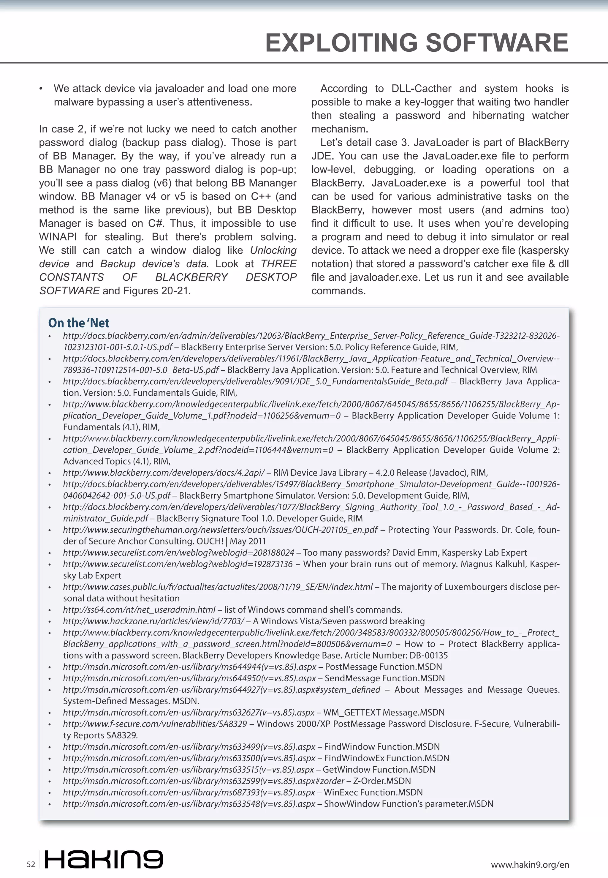 EXPLOITING SOFTWARE
•

We attack device via javaloader and load one more
malware bypassing a user’s attentiveness.

In case 2, if we’re not lucky we need to catch another
password dialog (backup pass dialog). Those is part
of BB Manager. By the way, if you’ve already run a
BB Manager no one tray password dialog is pop-up;
you’ll see a pass dialog (v6) that belong BB Mananger
window. BB Manager v4 or v5 is based on C++ (and
method is the same like previous), but BB Desktop
Manager is based on C#. Thus, it impossible to use
WINAPI for stealing. But there’s problem solving.
We still can catch a window dialog like Unlocking
device and Backup device’s data. Look at THREE
CONSTANTS
OF
BLACKBERRY
DESKTOP
SOFTWARE and Figures 20-21.

According to DLL-Cacther and system hooks is
possible to make a key-logger that waiting two handler
then stealing a password and hibernating watcher
mechanism.
Let’s detail case 3. JavaLoader is part of BlackBerry
JDE. You can use the JavaLoader.exe file to perform
low-level, debugging, or loading operations on a
BlackBerry. JavaLoader.exe is a powerful tool that
can be used for various administrative tasks on the
BlackBerry, however most users (and admins too)
find it difficult to use. It uses when you’re developing
a program and need to debug it into simulator or real
device. To attack we need a dropper exe file (kaspersky
notation) that stored a password’s catcher exe file & dll
file and javaloader.exe. Let us run it and see available
commands.

On the ‘Net
•
•
•
•
•
•
•
•
•
•
•
•
•
•
•
•
•
•
•
•
•
•
•
•
•
•

52

http://docs.blackberry.com/en/admin/deliverables/12063/BlackBerry_Enterprise_Server-Policy_Reference_Guide-T323212-8320261023123101-001-5.0.1-US.pdf – BlackBerry Enterprise Server Version: 5.0. Policy Reference Guide, RIM,
http://docs.blackberry.com/en/developers/deliverables/11961/BlackBerry_Java_Application-Feature_and_Technical_Overview-789336-1109112514-001-5.0_Beta-US.pdf – BlackBerry Java Application. Version: 5.0. Feature and Technical Overview, RIM
http://docs.blackberry.com/en/developers/deliverables/9091/JDE_5.0_FundamentalsGuide_Beta.pdf – BlackBerry Java Application. Version: 5.0. Fundamentals Guide, RIM,
http://www.blackberry.com/knowledgecenterpublic/livelink.exe/fetch/2000/8067/645045/8655/8656/1106255/BlackBerry_Application_Developer_Guide_Volume_1.pdf?nodeid=1106256&vernum=0 – BlackBerry Application Developer Guide Volume 1:
Fundamentals (4.1), RIM,
http://www.blackberry.com/knowledgecenterpublic/livelink.exe/fetch/2000/8067/645045/8655/8656/1106255/BlackBerry_Application_Developer_Guide_Volume_2.pdf?nodeid=1106444&vernum=0 – BlackBerry Application Developer Guide Volume 2:
Advanced Topics (4.1), RIM,
http://www.blackberry.com/developers/docs/4.2api/ – RIM Device Java Library – 4.2.0 Release (Javadoc), RIM,
http://docs.blackberry.com/en/developers/deliverables/15497/BlackBerry_Smartphone_Simulator-Development_Guide--10019260406042642-001-5.0-US.pdf – BlackBerry Smartphone Simulator. Version: 5.0. Development Guide, RIM,
http://docs.blackberry.com/en/developers/deliverables/1077/BlackBerry_Signing_Authority_Tool_1.0_-_Password_Based_-_Administrator_Guide.pdf – BlackBerry Signature Tool 1.0. Developer Guide, RIM
http://www.securingthehuman.org/newsletters/ouch/issues/OUCH-201105_en.pdf – Protecting Your Passwords. Dr. Cole, founder of Secure Anchor Consulting. OUCH! | May 2011
http://www.securelist.com/en/weblog?weblogid=208188024 – Too many passwords? David Emm, Kaspersky Lab Expert
http://www.securelist.com/en/weblog?weblogid=192873136 – When your brain runs out of memory. Magnus Kalkuhl, Kaspersky Lab Expert
http://www.cases.public.lu/fr/actualites/actualites/2008/11/19_SE/EN/index.html – The majority of Luxembourgers disclose personal data without hesitation
http://ss64.com/nt/net_useradmin.html – list of Windows command shell’s commands.
http://www.hackzone.ru/articles/view/id/7703/ – A Windows Vista/Seven password breaking
http://www.blackberry.com/knowledgecenterpublic/livelink.exe/fetch/2000/348583/800332/800505/800256/How_to_-_Protect_
BlackBerry_applications_with_a_password_screen.html?nodeid=800506&vernum=0 – How to – Protect BlackBerry applications with a password screen. BlackBerry Developers Knowledge Base. Article Number: DB-00135
http://msdn.microsoft.com/en-us/library/ms644944(v=vs.85).aspx – PostMessage Function.MSDN
http://msdn.microsoft.com/en-us/library/ms644950(v=vs.85).aspx – SendMessage Function.MSDN
http://msdn.microsoft.com/en-us/library/ms644927(v=vs.85).aspx#system_de�ned – About Messages and Message Queues.
System-De�ned Messages. MSDN.
http://msdn.microsoft.com/en-us/library/ms632627(v=vs.85).aspx – WM_GETTEXT Message.MSDN
http://www.f-secure.com/vulnerabilities/SA8329 – Windows 2000/XP PostMessage Password Disclosure. F-Secure, Vulnerability Reports SA8329.
http://msdn.microsoft.com/en-us/library/ms633499(v=vs.85).aspx – FindWindow Function.MSDN
http://msdn.microsoft.com/en-us/library/ms633500(v=vs.85).aspx – FindWindowEx Function.MSDN
http://msdn.microsoft.com/en-us/library/ms633515(v=vs.85).aspx – GetWindow Function.MSDN
http://msdn.microsoft.com/en-us/library/ms632599(v=vs.85).aspx#zorder – Z-Order.MSDN
http://msdn.microsoft.com/en-us/library/ms687393(v=vs.85).aspx – WinExec Function.MSDN
http://msdn.microsoft.com/en-us/library/ms633548(v=vs.85).aspx – ShowWindow Function’s parameter.MSDN

www.hakin9.org/en

 