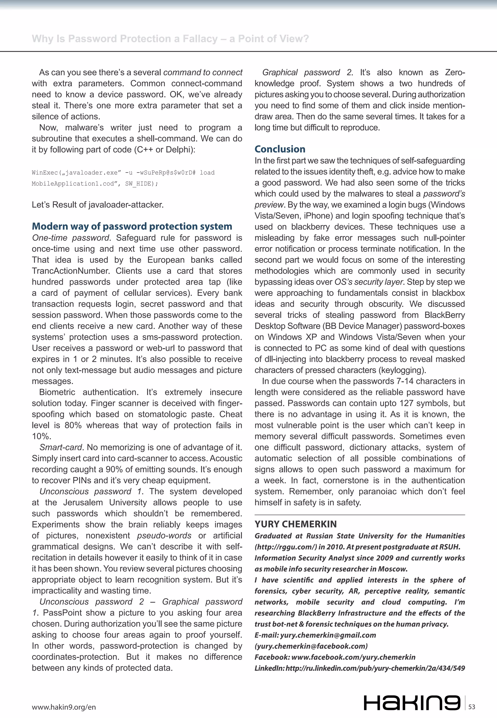 Why Is Password Protection a Fallacy – a Point of View?
As can you see there’s a several command to connect
with extra parameters. Common connect-command
need to know a device password. OK, we’ve already
steal it. There’s one more extra parameter that set a
silence of actions.
Now, malware’s writer just need to program a
subroutine that executes a shell-command. We can do
it by following part of code (C++ or Delphi):
WinExec(„javaloader.exe” -u -wSuPeRp@s$w0rD# load
MobileApplication1.cod”, SW_HIDE);

Let’s Result of javaloader-attacker.

Modern way of password protection system

One-time password. Safeguard rule for password is
once-time using and next time use other password.
That idea is used by the European banks called
TrancActionNumber. Clients use a card that stores
hundred passwords under protected area tap (like
a card of payment of cellular services). Every bank
transaction requests login, secret password and that
session password. When those passwords come to the
end clients receive a new card. Another way of these
systems’ protection uses a sms-password protection.
User receives a password or web-url to password that
expires in 1 or 2 minutes. It’s also possible to receive
not only text-message but audio messages and picture
messages.
Biometric authentication. It’s extremely insecure
solution today. Finger scanner is deceived with fingerspoofing which based on stomatologic paste. Cheat
level is 80% whereas that way of protection fails in
10%.
Smart-card. No memorizing is one of advantage of it.
Simply insert card into card-scanner to access. Acoustic
recording caught a 90% of emitting sounds. It’s enough
to recover PINs and it’s very cheap equipment.
Unconscious password 1. The system developed
at the Jerusalem University allows people to use
such passwords which shouldn’t be remembered.
Experiments show the brain reliably keeps images
of pictures, nonexistent pseudo-words or artificial
grammatical designs. We can’t describe it with selfrecitation in details however it easily to think of it in case
it has been shown. You review several pictures choosing
appropriate object to learn recognition system. But it’s
impracticality and wasting time.
Unconscious password 2 – Graphical password
1. PassPoint show a picture to you asking four area
chosen. During authorization you’ll see the same picture
asking to choose four areas again to proof yourself.
In other words, password-protection is changed by
coordinates-protection. But it makes no difference
between any kinds of protected data.

www.hakin9.org/en

Graphical password 2. It’s also known as Zeroknowledge proof. System shows a two hundreds of
pictures asking you to choose several. During authorization
you need to find some of them and click inside mentiondraw area. Then do the same several times. It takes for a
long time but difficult to reproduce.

Conclusion

In the first part we saw the techniques of self-safeguarding
related to the issues identity theft, e.g. advice how to make
a good password. We had also seen some of the tricks
which could used by the malwares to steal a password’s
preview. By the way, we examined a login bugs (Windows
Vista/Seven, iPhone) and login spoofing technique that’s
used on blackberry devices. These techniques use a
misleading by fake error messages such null-pointer
error notification or process terminate notification. In the
second part we would focus on some of the interesting
methodologies which are commonly used in security
bypassing ideas over OS’s security layer. Step by step we
were approaching to fundamentals consist in blackbox
ideas and security through obscurity. We discussed
several tricks of stealing password from BlackBerry
Desktop Software (BB Device Manager) password-boxes
on Windows XP and Windows Vista/Seven when your
is connected to PC as some kind of deal with questions
of dll-injecting into blackberry process to reveal masked
characters of pressed characters (keylogging).
In due course when the passwords 7-14 characters in
length were considered as the reliable password have
passed. Passwords can contain upto 127 symbols, but
there is no advantage in using it. As it is known, the
most vulnerable point is the user which can’t keep in
memory several difficult passwords. Sometimes even
one difficult password, dictionary attacks, system of
automatic selection of all possible combinations of
signs allows to open such password a maximum for
a week. In fact, cornerstone is in the authentication
system. Remember, only paranoiac which don’t feel
himself in safety is in safety.

YURY CHEMERKIN
Graduated at Russian State University for the Humanities
(http://rggu.com/) in 2010. At present postgraduate at RSUH.
Information Security Analyst since 2009 and currently works
as mobile info security researcher in Moscow.
I have scienti�c and applied interests in the sphere of
forensics, cyber security, AR, perceptive reality, semantic
networks, mobile security and cloud computing. I’m
researching BlackBerry Infrastructure and the effects of the
trust bot-net & forensic techniques on the human privacy.
E-mail: yury.chemerkin@gmail.com
(yury.chemerkin@facebook.com)
Facebook: www.facebook.com/yury.chemerkin
LinkedIn: http://ru.linkedin.com/pub/yury-chemerkin/2a/434/549

53

 