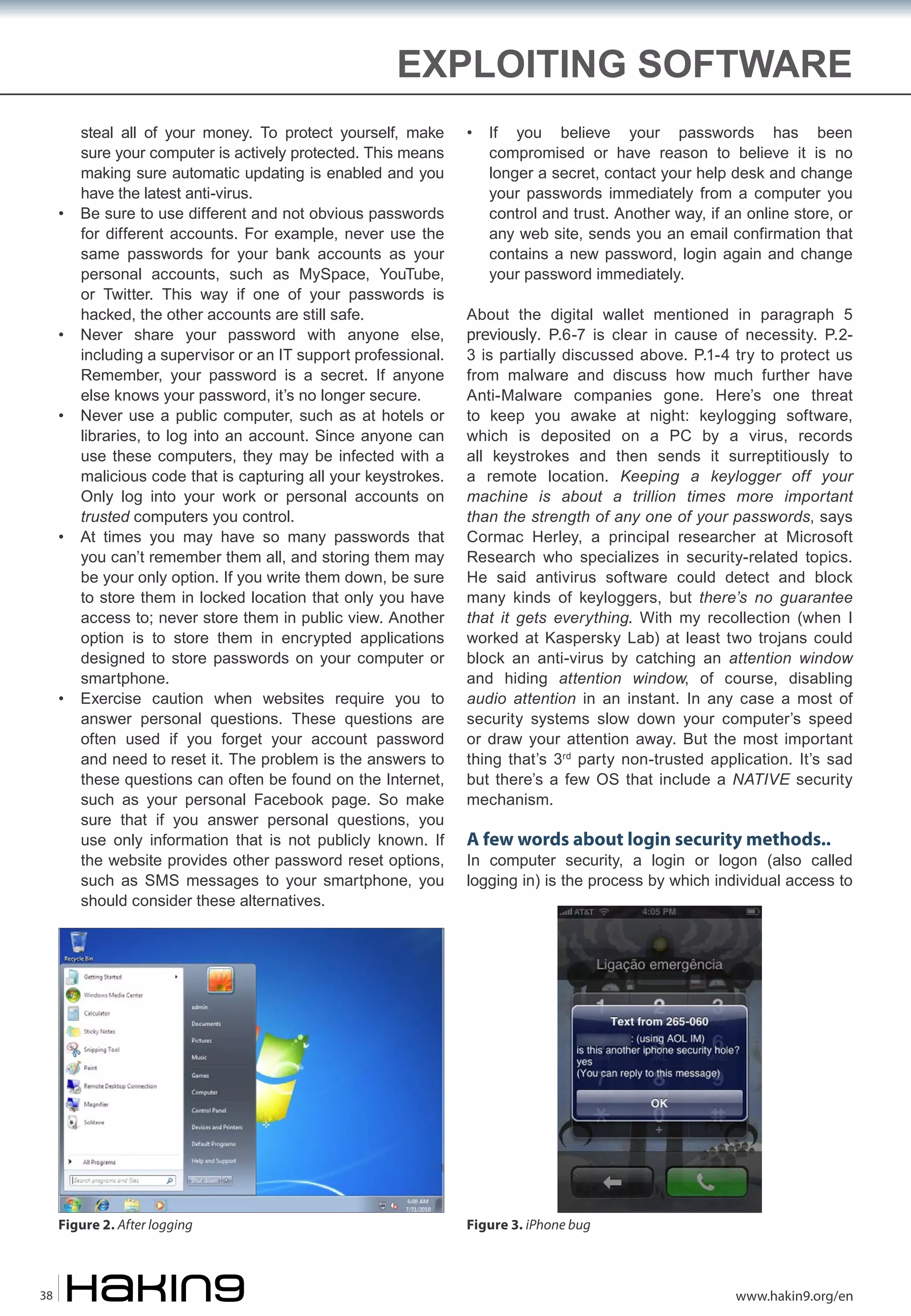 EXPLOITING SOFTWARE

•

•

•

•

•

steal all of your money. To protect yourself, make
sure your computer is actively protected. This means
making sure automatic updating is enabled and you
have the latest anti-virus.
Be sure to use different and not obvious passwords
for different accounts. For example, never use the
same passwords for your bank accounts as your
personal accounts, such as MySpace, YouTube,
or Twitter. This way if one of your passwords is
hacked, the other accounts are still safe.
Never share your password with anyone else,
including a supervisor or an IT support professional.
Remember, your password is a secret. If anyone
else knows your password, it’s no longer secure.
Never use a public computer, such as at hotels or
libraries, to log into an account. Since anyone can
use these computers, they may be infected with a
malicious code that is capturing all your keystrokes.
Only log into your work or personal accounts on
trusted computers you control.
At times you may have so many passwords that
you can’t remember them all, and storing them may
be your only option. If you write them down, be sure
to store them in locked location that only you have
access to; never store them in public view. Another
option is to store them in encrypted applications
designed to store passwords on your computer or
smartphone.
Exercise caution when websites require you to
answer personal questions. These questions are
often used if you forget your account password
and need to reset it. The problem is the answers to
these questions can often be found on the Internet,
such as your personal Facebook page. So make
sure that if you answer personal questions, you
use only information that is not publicly known. If
the website provides other password reset options,
such as SMS messages to your smartphone, you
should consider these alternatives.

Figure 2. After logging

38

•

If you believe your passwords has been
compromised or have reason to believe it is no
longer a secret, contact your help desk and change
your passwords immediately from a computer you
control and trust. Another way, if an online store, or
any web site, sends you an email confirmation that
contains a new password, login again and change
your password immediately.

About the digital wallet mentioned in paragraph 5
previously. P.6-7 is clear in cause of necessity. P.23 is partially discussed above. P.1-4 try to protect us
from malware and discuss how much further have
Anti-Malware companies gone. Here’s one threat
to keep you awake at night: keylogging software,
which is deposited on a PC by a virus, records
all keystrokes and then sends it surreptitiously to
a remote location. Keeping a keylogger off your
machine is about a trillion times more important
than the strength of any one of your passwords, says
Cormac Herley, a principal researcher at Microsoft
Research who specializes in security-related topics.
He said antivirus software could detect and block
many kinds of keyloggers, but there’s no guarantee
that it gets everything. With my recollection (when I
worked at Kaspersky Lab) at least two trojans could
block an anti-virus by catching an attention window
and hiding attention window, of course, disabling
audio attention in an instant. In any case a most of
security systems slow down your computer’s speed
or draw your attention away. But the most important
thing that’s 3rd party non-trusted application. It’s sad
but there’s a few OS that include a NATIVE security
mechanism.

A few words about login security methods..

In computer security, a login or logon (also called
logging in) is the process by which individual access to

Figure 3. iPhone bug

www.hakin9.org/en

 