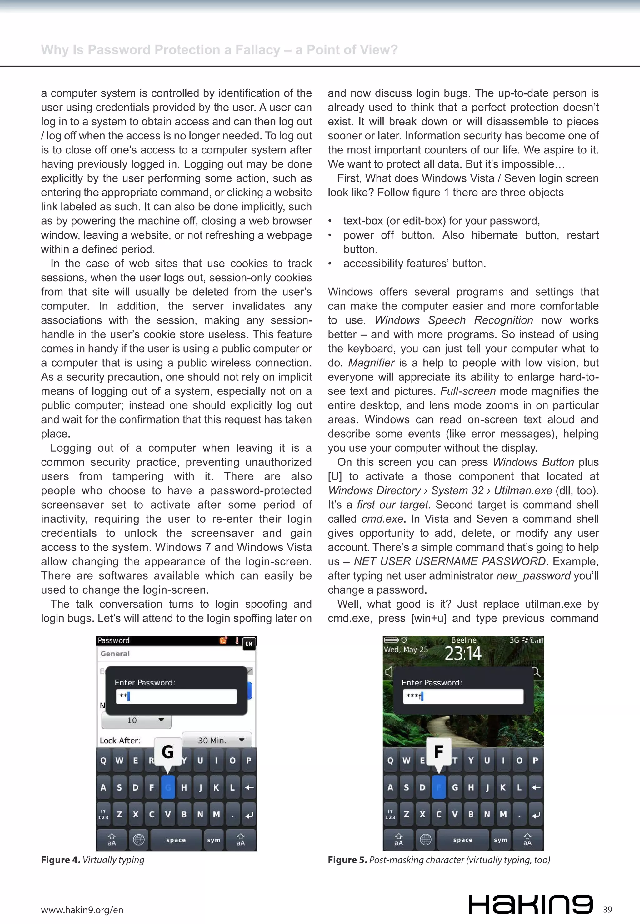 Why Is Password Protection a Fallacy – a Point of View?
a computer system is controlled by identification of the
user using credentials provided by the user. A user can
log in to a system to obtain access and can then log out
/ log off when the access is no longer needed. To log out
is to close off one’s access to a computer system after
having previously logged in. Logging out may be done
explicitly by the user performing some action, such as
entering the appropriate command, or clicking a website
link labeled as such. It can also be done implicitly, such
as by powering the machine off, closing a web browser
window, leaving a website, or not refreshing a webpage
within a defined period.
In the case of web sites that use cookies to track
sessions, when the user logs out, session-only cookies
from that site will usually be deleted from the user’s
computer. In addition, the server invalidates any
associations with the session, making any sessionhandle in the user’s cookie store useless. This feature
comes in handy if the user is using a public computer or
a computer that is using a public wireless connection.
As a security precaution, one should not rely on implicit
means of logging out of a system, especially not on a
public computer; instead one should explicitly log out
and wait for the confirmation that this request has taken
place.
Logging out of a computer when leaving it is a
common security practice, preventing unauthorized
users from tampering with it. There are also
people who choose to have a password-protected
screensaver set to activate after some period of
inactivity, requiring the user to re-enter their login
credentials to unlock the screensaver and gain
access to the system. Windows 7 and Windows Vista
allow changing the appearance of the login-screen.
There are softwares available which can easily be
used to change the login-screen.
The talk conversation turns to login spoofing and
login bugs. Let’s will attend to the login spoffing later on

and now discuss login bugs. The up-to-date person is
already used to think that a perfect protection doesn’t
exist. It will break down or will disassemble to pieces
sooner or later. Information security has become one of
the most important counters of our life. We aspire to it.
We want to protect all data. But it’s impossible…
First, What does Windows Vista / Seven login screen
look like? Follow figure 1 there are three objects

Figure 4. Virtually typing

Figure 5. Post-masking character (virtually typing, too)

www.hakin9.org/en

•
•
•

text-box (or edit-box) for your password,
power off button. Also hibernate button, restart
button.
accessibility features’ button.

Windows offers several programs and settings that
can make the computer easier and more comfortable
to use. Windows Speech Recognition now works
better – and with more programs. So instead of using
the keyboard, you can just tell your computer what to
do. Magnifier is a help to people with low vision, but
everyone will appreciate its ability to enlarge hard-tosee text and pictures. Full-screen mode magnifies the
entire desktop, and lens mode zooms in on particular
areas. Windows can read on-screen text aloud and
describe some events (like error messages), helping
you use your computer without the display.
On this screen you can press Windows Button plus
[U] to activate a those component that located at
Windows Directory › System 32 › Utilman.exe (dll, too).
It’s a first our target. Second target is command shell
called cmd.exe. In Vista and Seven a command shell
gives opportunity to add, delete, or modify any user
account. There’s a simple command that’s going to help
us – NET USER USERNAME PASSWORD. Example,
after typing net user administrator new_password you’ll
change a password.
Well, what good is it? Just replace utilman.exe by
cmd.exe, press [win+u] and type previous command

39

 