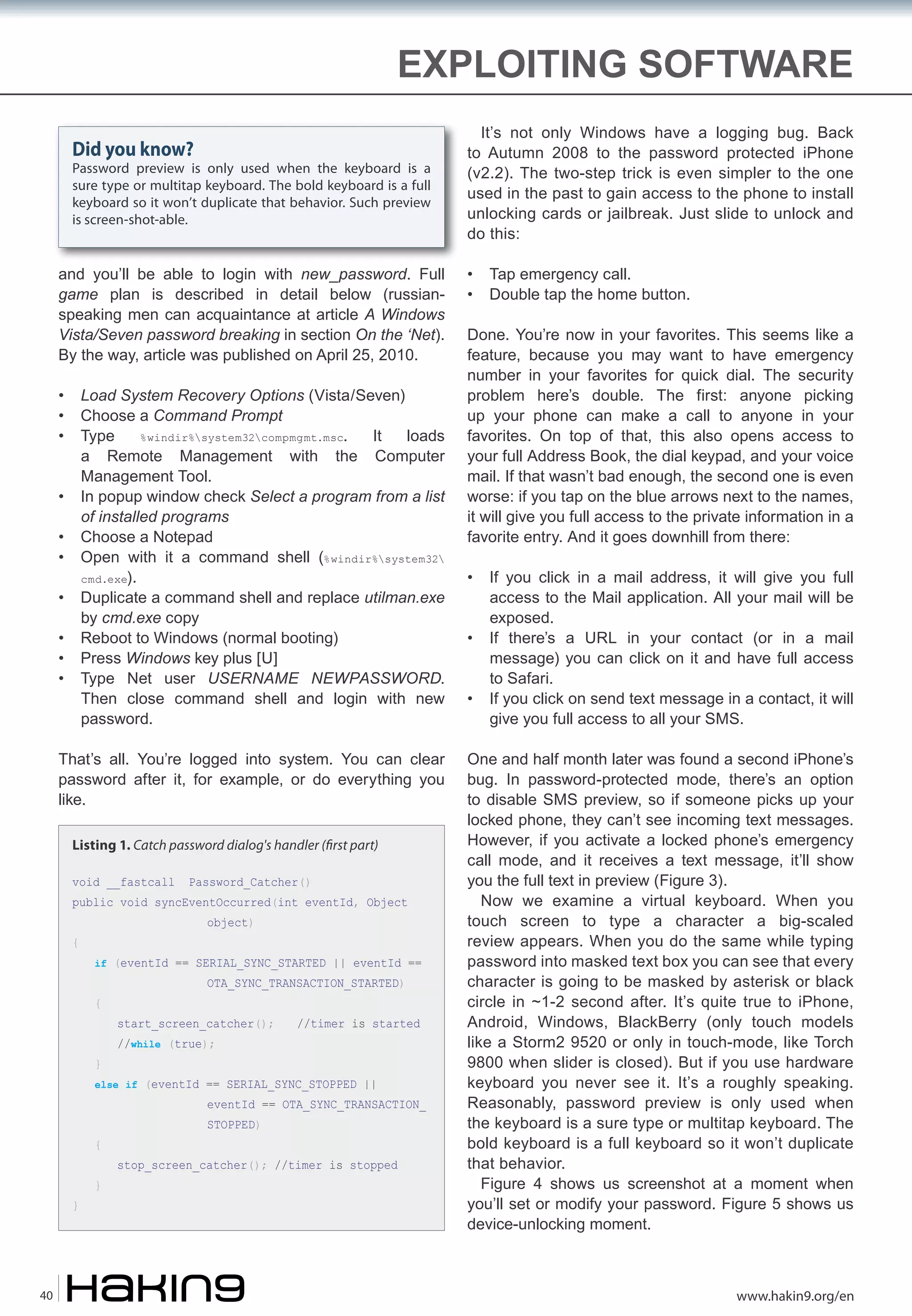 EXPLOITING SOFTWARE
Did you know?

Password preview is only used when the keyboard is a
sure type or multitap keyboard. The bold keyboard is a full
keyboard so it won’t duplicate that behavior. Such preview
is screen-shot-able.

and you’ll be able to login with new_password. Full
game plan is described in detail below (russianspeaking men can acquaintance at article A Windows
Vista/Seven password breaking in section On the ‘Net).
By the way, article was published on April 25, 2010.
•
•
•

Load System Recovery Options (Vista/Seven)
Choose a Command Prompt
Type
%windir%system32compmgmt.msc.
It
loads
a Remote Management with the Computer
Management Tool.
In popup window check Select a program from a list
of installed programs
Choose a Notepad
Open with it a command shell (%windir%system32
cmd.exe).
Duplicate a command shell and replace utilman.exe
by cmd.exe copy
Reboot to Windows (normal booting)
Press Windows key plus [U]
Type Net user USERNAME NEWPASSWORD.
Then close command shell and login with new
password.

•
•
•
•
•
•
•

That’s all. You’re logged into system. You can clear
password after it, for example, or do everything you
like.
Listing 1. Catch password dialog's handler (�rst part)
void __fastcall

Password_Catcher()

public void syncEventOccurred(int eventId, Object
{

object)

if (eventId == SERIAL_SYNC_STARTED || eventId ==

{

}

OTA_SYNC_TRANSACTION_STARTED)

start_screen_catcher();
//while (true);

//timer is started

else if (eventId == SERIAL_SYNC_STOPPED ||

eventId == OTA_SYNC_TRANSACTION_

{

}

40

}

STOPPED)

stop_screen_catcher(); //timer is stopped

It’s not only Windows have a logging bug. Back
to Autumn 2008 to the password protected iPhone
(v2.2). The two-step trick is even simpler to the one
used in the past to gain access to the phone to install
unlocking cards or jailbreak. Just slide to unlock and
do this:
•
•

Tap emergency call.
Double tap the home button.

Done. You’re now in your favorites. This seems like a
feature, because you may want to have emergency
number in your favorites for quick dial. The security
problem here’s double. The first: anyone picking
up your phone can make a call to anyone in your
favorites. On top of that, this also opens access to
your full Address Book, the dial keypad, and your voice
mail. If that wasn’t bad enough, the second one is even
worse: if you tap on the blue arrows next to the names,
it will give you full access to the private information in a
favorite entry. And it goes downhill from there:
•
•
•

If you click in a mail address, it will give you full
access to the Mail application. All your mail will be
exposed.
If there’s a URL in your contact (or in a mail
message) you can click on it and have full access
to Safari.
If you click on send text message in a contact, it will
give you full access to all your SMS.

One and half month later was found a second iPhone’s
bug. In password-protected mode, there’s an option
to disable SMS preview, so if someone picks up your
locked phone, they can’t see incoming text messages.
However, if you activate a locked phone’s emergency
call mode, and it receives a text message, it’ll show
you the full text in preview (Figure 3).
Now we examine a virtual keyboard. When you
touch screen to type a character a big-scaled
review appears. When you do the same while typing
password into masked text box you can see that every
character is going to be masked by asterisk or black
circle in ~1-2 second after. It’s quite true to iPhone,
Android, Windows, BlackBerry (only touch models
like a Storm2 9520 or only in touch-mode, like Torch
9800 when slider is closed). But if you use hardware
keyboard you never see it. It’s a roughly speaking.
Reasonably, password preview is only used when
the keyboard is a sure type or multitap keyboard. The
bold keyboard is a full keyboard so it won’t duplicate
that behavior.
Figure 4 shows us screenshot at a moment when
you’ll set or modify your password. Figure 5 shows us
device-unlocking moment.

www.hakin9.org/en

 