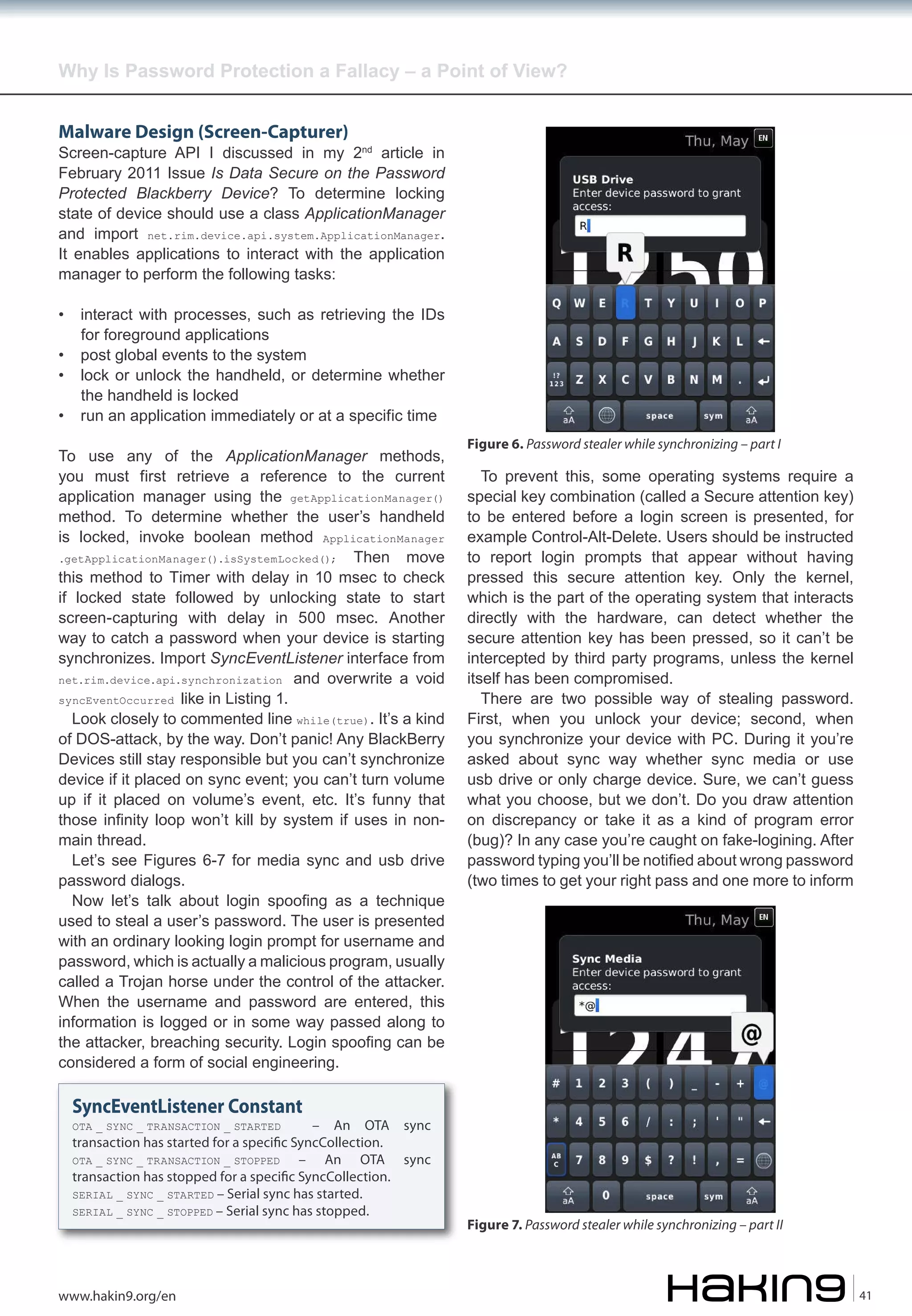 Why Is Password Protection a Fallacy – a Point of View?
Malware Design (Screen-Capturer)

Screen-capture API I discussed in my 2nd article in
February 2011 Issue Is Data Secure on the Password
Protected Blackberry Device? To determine locking
state of device should use a class ApplicationManager
and import net.rim.device.api.system.ApplicationManager.
It enables applications to interact with the application
manager to perform the following tasks:
•
•
•
•

interact with processes, such as retrieving the IDs
for foreground applications
post global events to the system
lock or unlock the handheld, or determine whether
the handheld is locked
run an application immediately or at a specific time

To use any of the ApplicationManager methods,
you must first retrieve a reference to the current
application manager using the getApplicationManager()
method. To determine whether the user’s handheld
is locked, invoke boolean method ApplicationManager
.getApplicationManager().isSystemLocked(); Then move
this method to Timer with delay in 10 msec to check
if locked state followed by unlocking state to start
screen-capturing with delay in 500 msec. Another
way to catch a password when your device is starting
synchronizes. Import SyncEventListener interface from
net.rim.device.api.synchronization and overwrite a void
syncEventOccurred like in Listing 1.
Look closely to commented line while(true). It’s a kind
of DOS-attack, by the way. Don’t panic! Any BlackBerry
Devices still stay responsible but you can’t synchronize
device if it placed on sync event; you can’t turn volume
up if it placed on volume’s event, etc. It’s funny that
those infinity loop won’t kill by system if uses in nonmain thread.
Let’s see Figures 6-7 for media sync and usb drive
password dialogs.
Now let’s talk about login spoofing as a technique
used to steal a user’s password. The user is presented
with an ordinary looking login prompt for username and
password, which is actually a malicious program, usually
called a Trojan horse under the control of the attacker.
When the username and password are entered, this
information is logged or in some way passed along to
the attacker, breaching security. Login spoofing can be
considered a form of social engineering.

Figure 6. Password stealer while synchronizing – part I

To prevent this, some operating systems require a
special key combination (called a Secure attention key)
to be entered before a login screen is presented, for
example Control-Alt-Delete. Users should be instructed
to report login prompts that appear without having
pressed this secure attention key. Only the kernel,
which is the part of the operating system that interacts
directly with the hardware, can detect whether the
secure attention key has been pressed, so it can’t be
intercepted by third party programs, unless the kernel
itself has been compromised.
There are two possible way of stealing password.
First, when you unlock your device; second, when
you synchronize your device with PC. During it you’re
asked about sync way whether sync media or use
usb drive or only charge device. Sure, we can’t guess
what you choose, but we don’t. Do you draw attention
on discrepancy or take it as a kind of program error
(bug)? In any case you’re caught on fake-logining. After
password typing you’ll be notified about wrong password
(two times to get your right pass and one more to inform

SyncEventListener Constant

– An OTA sync
transaction has started for a speci�c SyncCollection.
OTA _ SYNC _ TRANSACTION _ STOPPED
– An OTA sync
transaction has stopped for a speci�c SyncCollection.
SERIAL _ SYNC _ STARTED – Serial sync has started.
SERIAL _ SYNC _ STOPPED – Serial sync has stopped.
OTA _ SYNC _ TRANSACTION _ STARTED

www.hakin9.org/en

Figure 7. Password stealer while synchronizing – part II

41

 