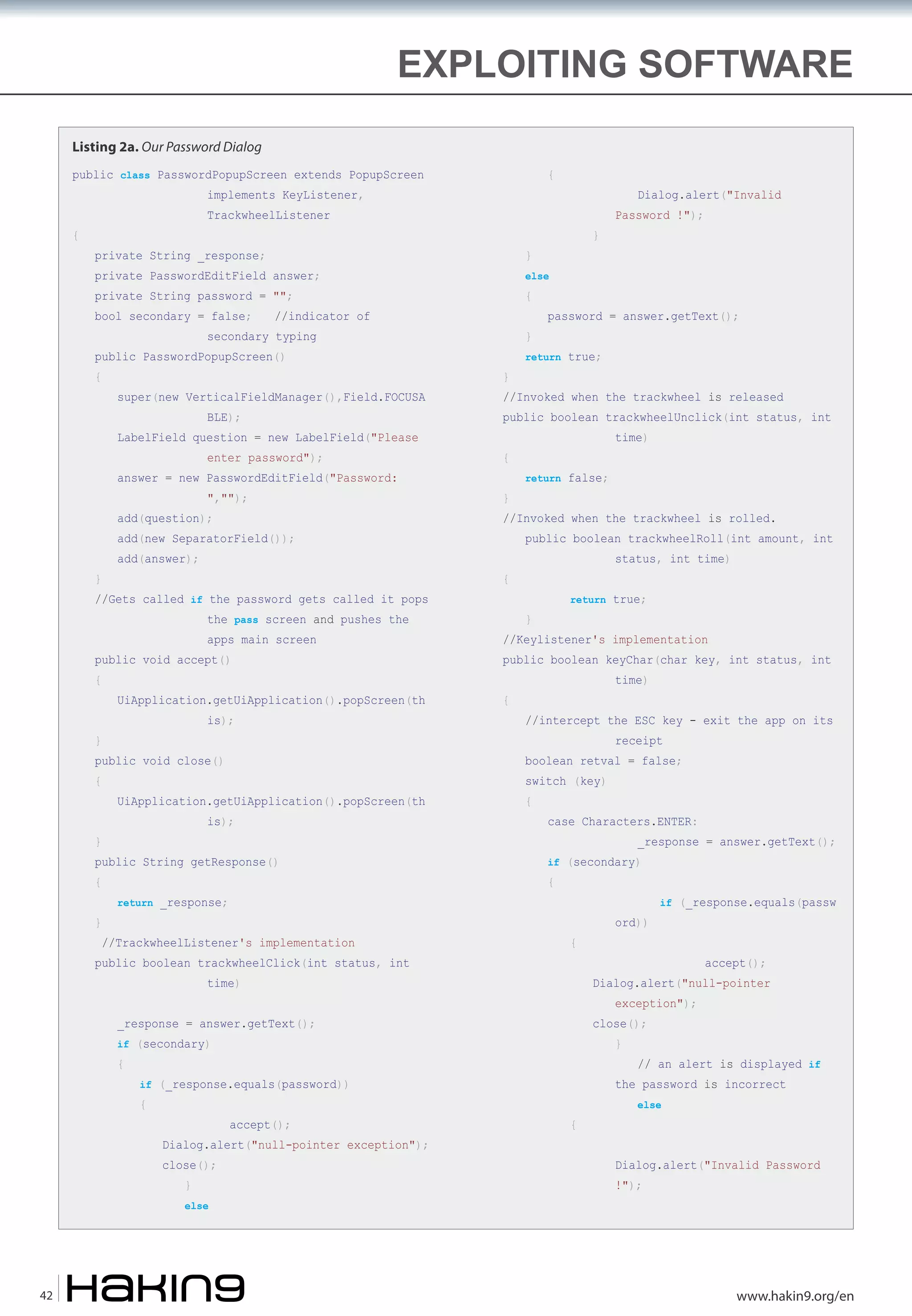 EXPLOITING SOFTWARE
Listing 2a. Our Password Dialog
public class PasswordPopupScreen extends PopupScreen

{

implements KeyListener,

{

Dialog.alert("Invalid

TrackwheelListener
private String _response;

else

private PasswordEditField answer;
private String password = "";
bool secondary = false;

{

//indicator of

secondary typing

public PasswordPopupScreen()
{

super(new VerticalFieldManager(),Field.FOCUSA
BLE);

LabelField question = new LabelField("Please

}
}

","");

}

add(new SeparatorField());
}

add(answer);

//Gets called if the password gets called it pops
the pass screen and pushes the
apps main screen

public void accept()
{

UiApplication.getUiApplication().popScreen(th
is);

}

public void close()
{

is);

public String getResponse()
{

return _response;

}

time)

return false;

//Invoked when the trackwheel is rolled.

public boolean trackwheelRoll(int amount, int
status, int time)

{

return true;

}

//Keylistener's implementation

public boolean keyChar(char key, int status, int
{

time)

//intercept the ESC key - exit the app on its
receipt

boolean retval = false;

UiApplication.getUiApplication().popScreen(th

}

return true;

public boolean trackwheelUnclick(int status, int
{

add(question);

password = answer.getText();

//Invoked when the trackwheel is released

enter password");

answer = new PasswordEditField("Password:

}

}

//TrackwheelListener's implementation

public boolean trackwheelClick(int status, int

switch (key)
{

case Characters.ENTER:

_response = answer.getText();

if (secondary)

{

{

time)

close();

accept();

close();
}

else

42

}

if (_response.equals(password))

Dialog.alert("null-pointer exception");

accept();

exception");

if (secondary)

{

ord))

if (_response.equals(passw

Dialog.alert("null-pointer

_response = answer.getText();
{

Password !");

// an alert is displayed if

the password is incorrect
{

else

Dialog.alert("Invalid Password
!");

www.hakin9.org/en

 
