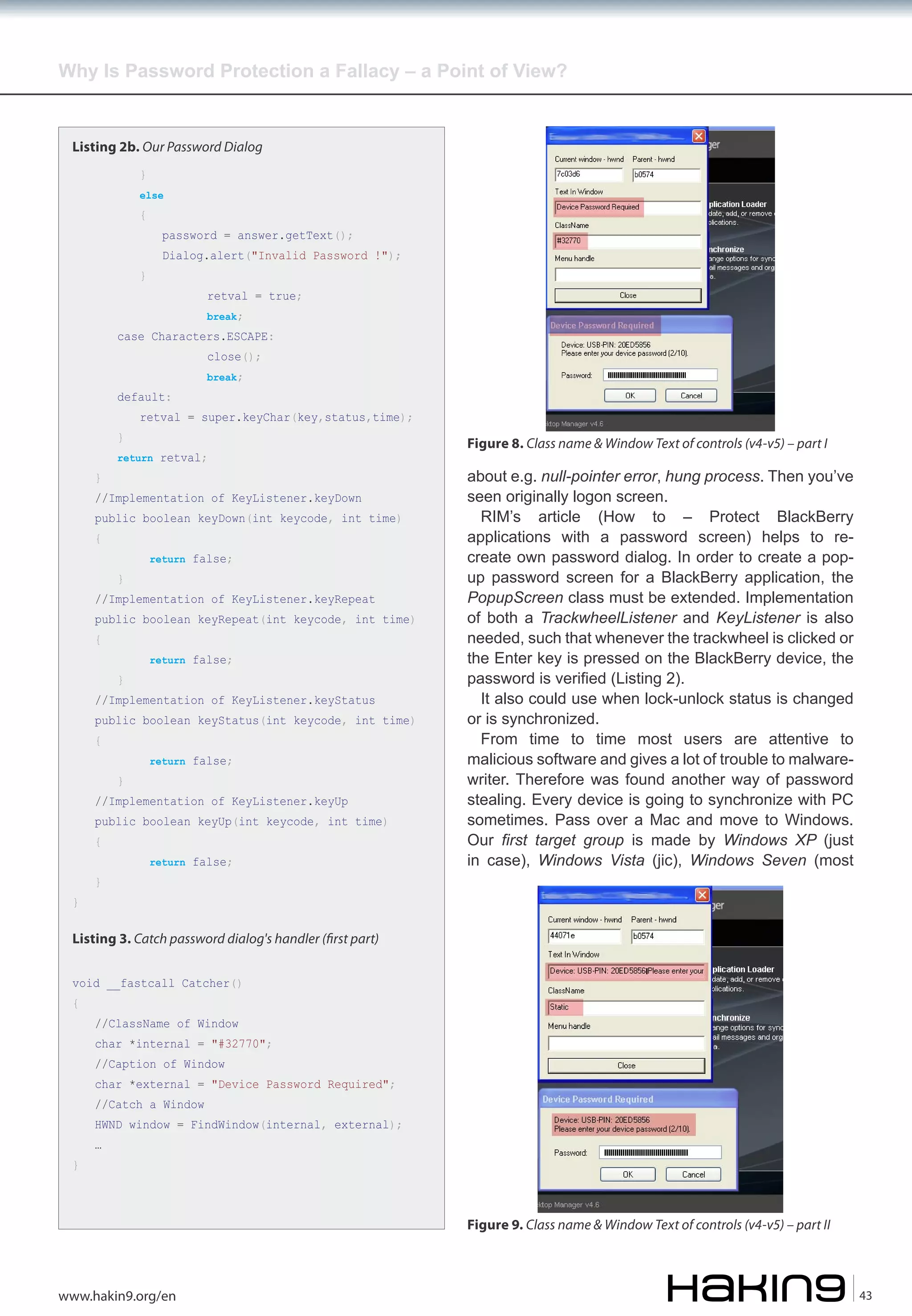 Why Is Password Protection a Fallacy – a Point of View?

Listing 2b. Our Password Dialog
}

else

{

}

password = answer.getText();

Dialog.alert("Invalid Password !");
retval = true;
break;

case Characters.ESCAPE:
close();

default:
}
}

break;

retval = super.keyChar(key,status,time);

return retval;

//Implementation of KeyListener.keyDown

public boolean keyDown(int keycode, int time)
{

}

return false;

//Implementation of KeyListener.keyRepeat

public boolean keyRepeat(int keycode, int time)
{

}

return false;

//Implementation of KeyListener.keyStatus

public boolean keyStatus(int keycode, int time)
{

}

return false;

//Implementation of KeyListener.keyUp

public boolean keyUp(int keycode, int time)
{

}

}

return false;

Figure 8. Class name & Window Text of controls (v4-v5) – part I

about e.g. null-pointer error, hung process. Then you’ve
seen originally logon screen.
RIM’s article (How to – Protect BlackBerry
applications with a password screen) helps to recreate own password dialog. In order to create a popup password screen for a BlackBerry application, the
PopupScreen class must be extended. Implementation
of both a TrackwheelListener and KeyListener is also
needed, such that whenever the trackwheel is clicked or
the Enter key is pressed on the BlackBerry device, the
password is verified (Listing 2).
It also could use when lock-unlock status is changed
or is synchronized.
From time to time most users are attentive to
malicious software and gives a lot of trouble to malwarewriter. Therefore was found another way of password
stealing. Every device is going to synchronize with PC
sometimes. Pass over a Mac and move to Windows.
Our first target group is made by Windows XP (just
in case), Windows Vista (jic), Windows Seven (most

Listing 3. Catch password dialog's handler (�rst part)
void __fastcall Catcher()
{

//ClassName of Window

char *internal = "#32770";
//Caption of Window

char *external = "Device Password Required";
//Catch a Window

HWND window = FindWindow(internal, external);
}

…

Figure 9. Class name & Window Text of controls (v4-v5) – part II

www.hakin9.org/en

43

 