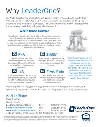 Why LeaderOne?
Our World Class Service speaks for itself! When a person chooses LeaderOne for their
financing needs, we listen. We take the time to evaluate your situation and help you
choose the program that fits your needs. Then, we keep you informed of the latest news
and are always available to help you make sense of it!
We are experts in Mortgage Financing. We know you’re a person, not a number, and
certainly not just another loan. Call or E-mail us to experience our World Class Service!
World Class Service
We believe in doing it right, the first time! So when you become a
LeaderOne Customer, you have a helping hand throughout your
homebuying experience. Our service doesn’t stop there, even after
you own your home, we will continue to be your local resource for any
questions; while providing you with updates on your local market,
trends and ways to save!
FHA
A great solution for a low
downpayment or the first-time
homebuyer. Streamline refinance
options offer a quicker way to
refinance!
203(k)
If you have your eyes set on the
“fixer-upper” or want to remodel your
home, take advantage of this
program!
VA
For serving our Country we serve you
with fewer restrictions, no required
monthly mortgage insurance, and
no down payment, Thank you!
Fixed Rate
With several loan terms to
choose from, this program give
you a stable and consistent
mortgage payment!
Getting a mortgage is a very
important decision, and for
most people may be the
largest investment of their
life. That’s why helping you
choose the right loan, to
make your decision more
comfortable, is a part of our
World Class Service!
LeaderOne Financial Corporation is licensed by the Texas Department of Savings and Mortgage Lending. Licensed by the Louisiana Office
of Financial Institutions Corporate Headquarters: 11020 King Street, Suite 390; Overland Park, KS 66210, NMLS ID #12007. NMLS ID
#12007 www.nmlsconsumeraccess.org. This advertisement does not constitute a loan approval or a loan commitment. Loan approval
and/or loan commitment is subject to final underwriting review and approval.
Karl LeBlanc
Vice President
NMLS 164664
LeaderOne Financial Corp.
KarlLeBlanc@leader1.com
www.leader1.com/karlleblanc
Direct	 (281) 298-5322
Cell	 (225) 284-6409
Fax	 (866) 520-4031
4810 W. Panther Creek Suite 106 The Woodlands, TX 77381
 