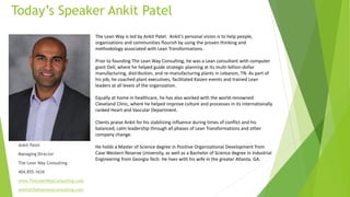 The Lean Way is led by Ankit Patel. Ankit’s personal vision is to help people,
organizations and communities flourish by using the proven thinking and
methodology associated with Lean Transformations.
Prior to founding The Lean Way Consulting, he was a Lean consultant with computer
giant Dell, where he helped guide strategic planning at its multi-billion-dollar
manufacturing, distribution, and re-manufacturing plants in Lebanon, TN. As part of
his job, he coached plant executives, facilitated Kaizen events and trained Lean
leaders at all levels of the organization.
Equally at home in healthcare, he has also worked with the world-renowned
Cleveland Clinic, where he helped improve culture and processes in its internationally
ranked Heart and Vascular Department.
Clients praise Ankit for his stabilizing influence during times of conflict and his
balanced, calm leadership through all phases of Lean Transformations and other
company change.
He holds a Master of Science degree in Positive Organizational Development from
Case Western Reserve University, as well as a Bachelor of Science degree in Industrial
Engineering from Georgia Tech. He lives with his wife in the greater Atlanta, GA.
Today’s Speaker Ankit Patel
Ankit Patel
Managing Director
The Lean Way Consulting
404.855.1634
www.TheLeanWayConsutling.com
ankit@theleanwayconsulting.com
 
