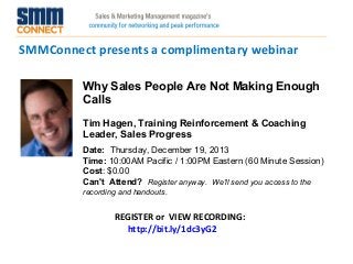 SMMConnect presents a complimentary webinar
Why Sales People Are Not Making Enough
Calls
Tim Hagen, Training Reinforcement & Coaching
Leader, Sales Progress
Date:  Thursday, December 19, 2013  
Time: 10:00AM Pacific / 1:00PM Eastern (60 Minute Session)
Cost: $0.00 
Can't Attend?  Register anyway. We'll send you access to the
recording and handouts.

REGISTER or VIEW RECORDING:
http://bit.ly/1dc3yG2

 