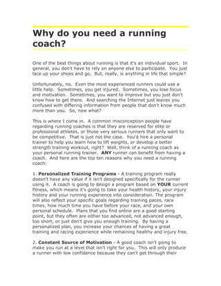 Why do you need a running
coach?

One of the best things about running is that it's an individual sport. In
general, you don't have to rely on anyone else to participate. You just
lace up your shoes and go. But, really, is anything in life that simple?

Unfortunately, no. Even the most experienced runners could use a
little help. Sometimes, you get injured. Sometimes, you lose focus
and motivation. Sometimes, you want to improve but you just don't
know how to get there. And searching the Internet just leaves you
confused with differing information from people that don't know much
more than you. So, now what?

This is where I come in. A common misconception people have
regarding running coaches is that they are reserved for elite or
professional athletes, or those very serious runners that only want to
be competitive. That is just not the case. You'd hire a personal
trainer to help you learn how to lift weights, or develop a better
strength training workout, right? Well, think of a running coach as
your personal running trainer. ANY runner can benefit from having a
coach. And here are the top ten reasons why you need a running
coach:

1. Personalized Training Programs - A training program really
doesn't have any value if it isn't designed specifically for the runner
using it. A coach is going to design a program based on YOUR current
fitness, which means it's going to take your health history, your injury
history and your running experience into consideration. The program
will also reflect your specific goals regarding training paces, race
times, how much time you have before your race, and your own
personal schedule. Plans that you find online are a good starting
point, but they often are either too advanced, not advanced enough,
too short, or just don't give you enough training. By having a
personalized plan, you increase your chances of having a great
training and racing experience while remaining healthy and injury free.

2. Constant Source of Motivation - A good coach isn't going to
make you run at a level that isn't right for you. This will only produce
a runner with low confidence because they can't get through their
 