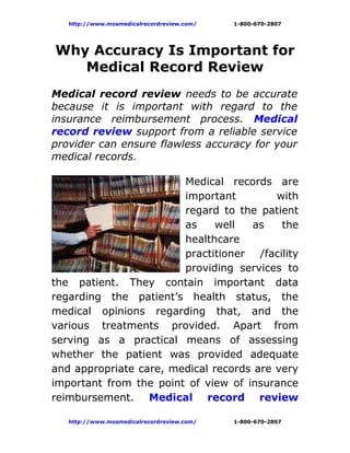 http://www.mosmedicalrecordreview.com/   1-800-670-2807




Why Accuracy Is Important for
   Medical Record Review
Medical record review needs to be accurate
because it is important with regard to the
insurance reimbursement process. Medical
record review support from a reliable service
provider can ensure flawless accuracy for your
medical records.

                        Medical records are
                        important         with
                        regard to the patient
                        as     well  as    the
                        healthcare
                        practitioner /facility
                        providing services to
the patient. They contain important data
regarding the patient’s health status, the
medical opinions regarding that, and the
various treatments provided. Apart from
serving as a practical means of assessing
whether the patient was provided adequate
and appropriate care, medical records are very
important from the point of view of insurance
reimbursement. Medical record review

   http://www.mosmedicalrecordreview.com/   1-800-670-2807
 