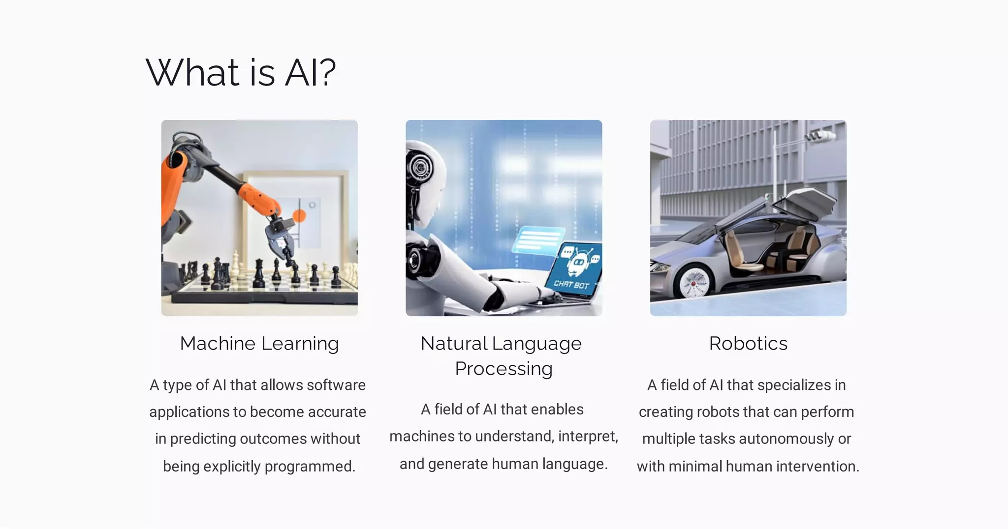 What is AI?
Machine Learning
A type of AI that allows software
applications to become accurate
in predicting outcomes without
being explicitly programmed.
Natural Language
Processing
A field of AI that enables
machines to understand, interpret,
and generate human language.
Robotics
A field of AI that specializes in
creating robots that can perform
multiple tasks autonomously or
with minimal human intervention.
 
