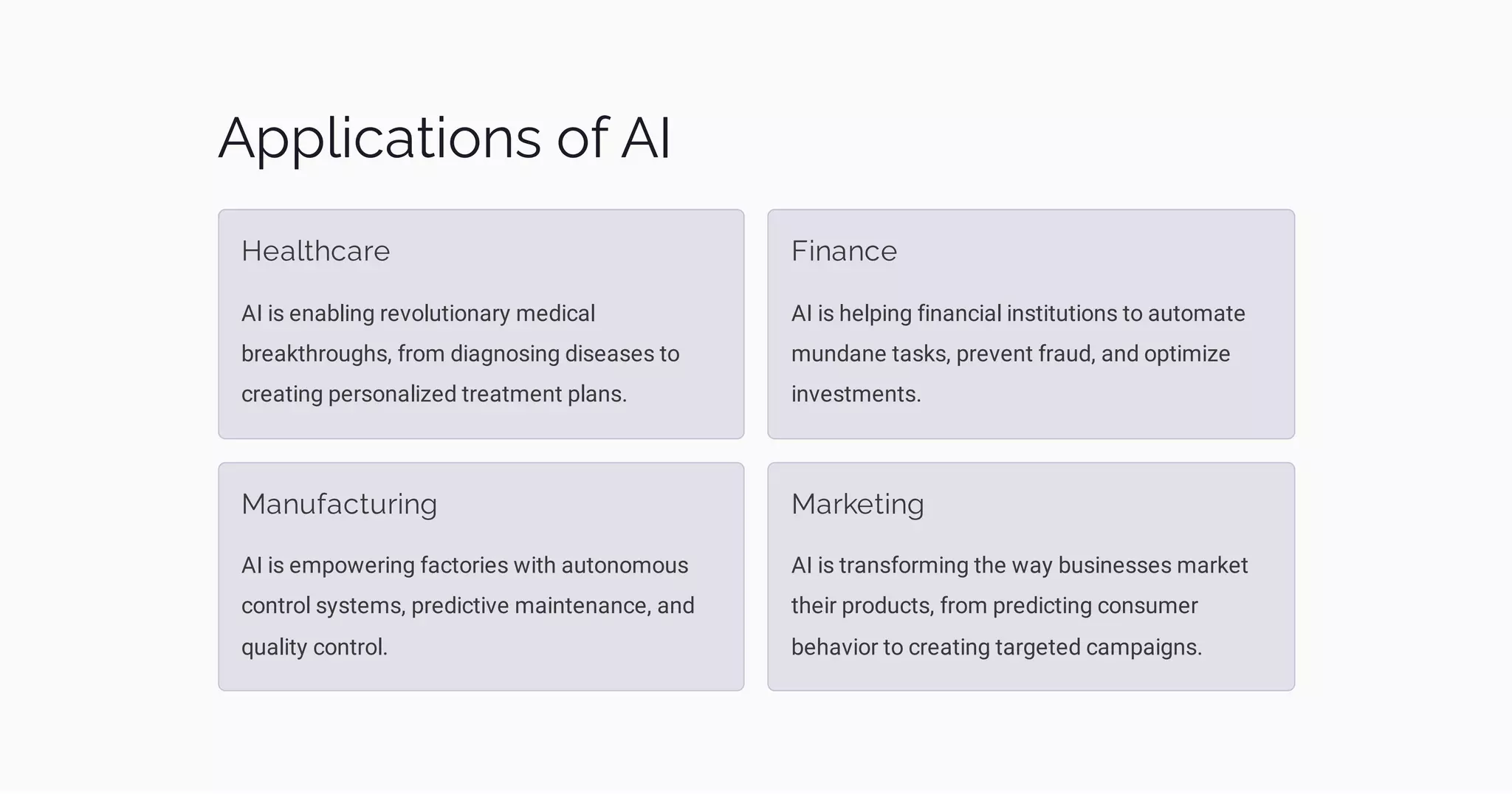 Applications of AI
Healthcare
AI is enabling revolutionary medical
breakthroughs, from diagnosing diseases to
creating personalized treatment plans.
Finance
AI is helping financial institutions to automate
mundane tasks, prevent fraud, and optimize
investments.
Manufacturing
AI is empowering factories with autonomous
control systems, predictive maintenance, and
quality control.
Marketing
AI is transforming the way businesses market
their products, from predicting consumer
behavior to creating targeted campaigns.
 