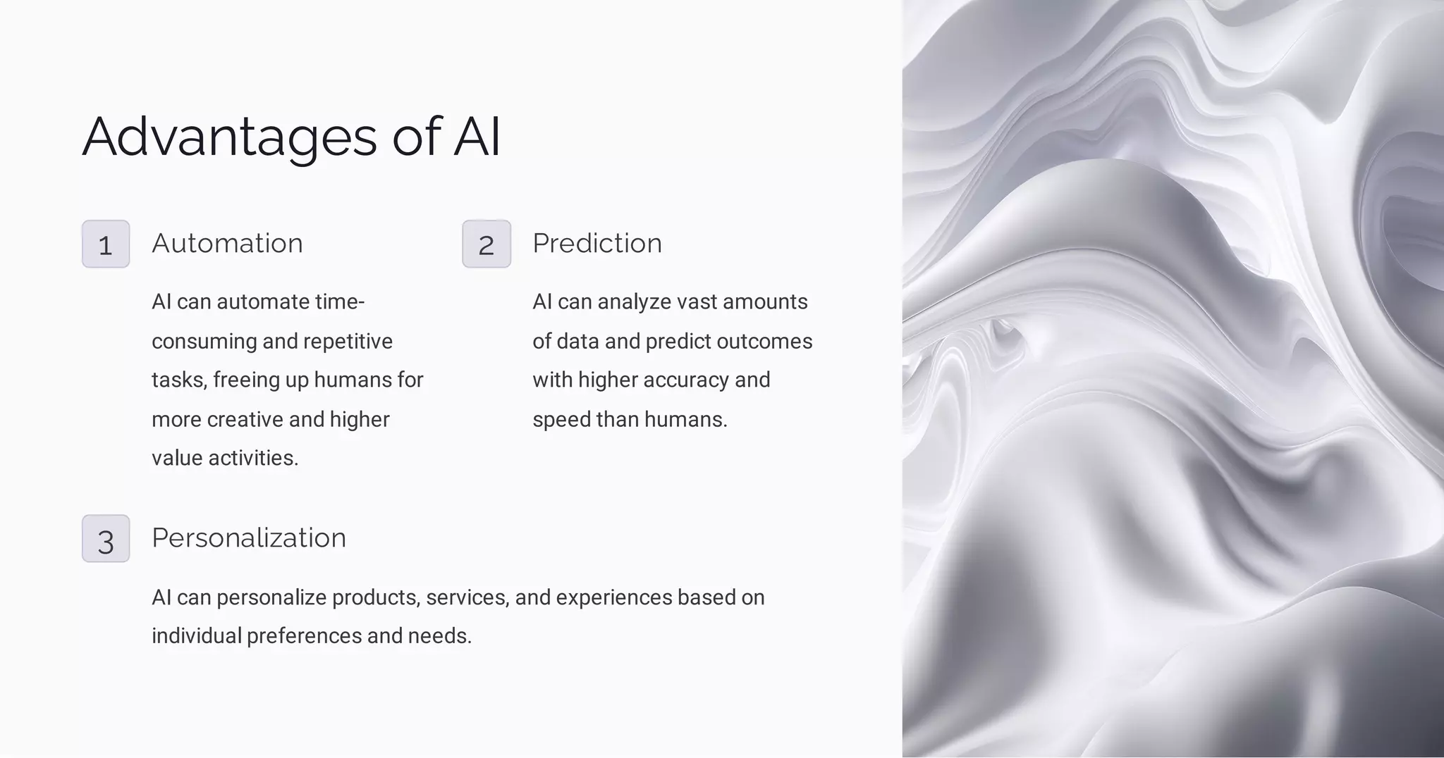 Advantages of AI
1 Automation
AI can automate time-
consuming and repetitive
tasks, freeing up humans for
more creative and higher
value activities.
2 Prediction
AI can analyze vast amounts
of data and predict outcomes
with higher accuracy and
speed than humans.
3 Personalization
AI can personalize products, services, and experiences based on
individual preferences and needs.
 