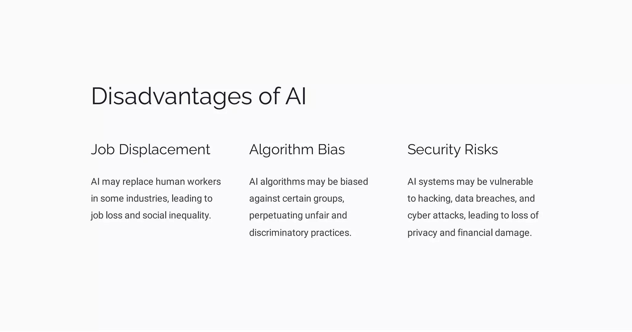Disadvantages of AI
Job Displacement
AI may replace human workers
in some industries, leading to
job loss and social inequality.
Algorithm Bias
AI algorithms may be biased
against certain groups,
perpetuating unfair and
discriminatory practices.
Security Risks
AI systems may be vulnerable
to hacking, data breaches, and
cyber attacks, leading to loss of
privacy and financial damage.
 
