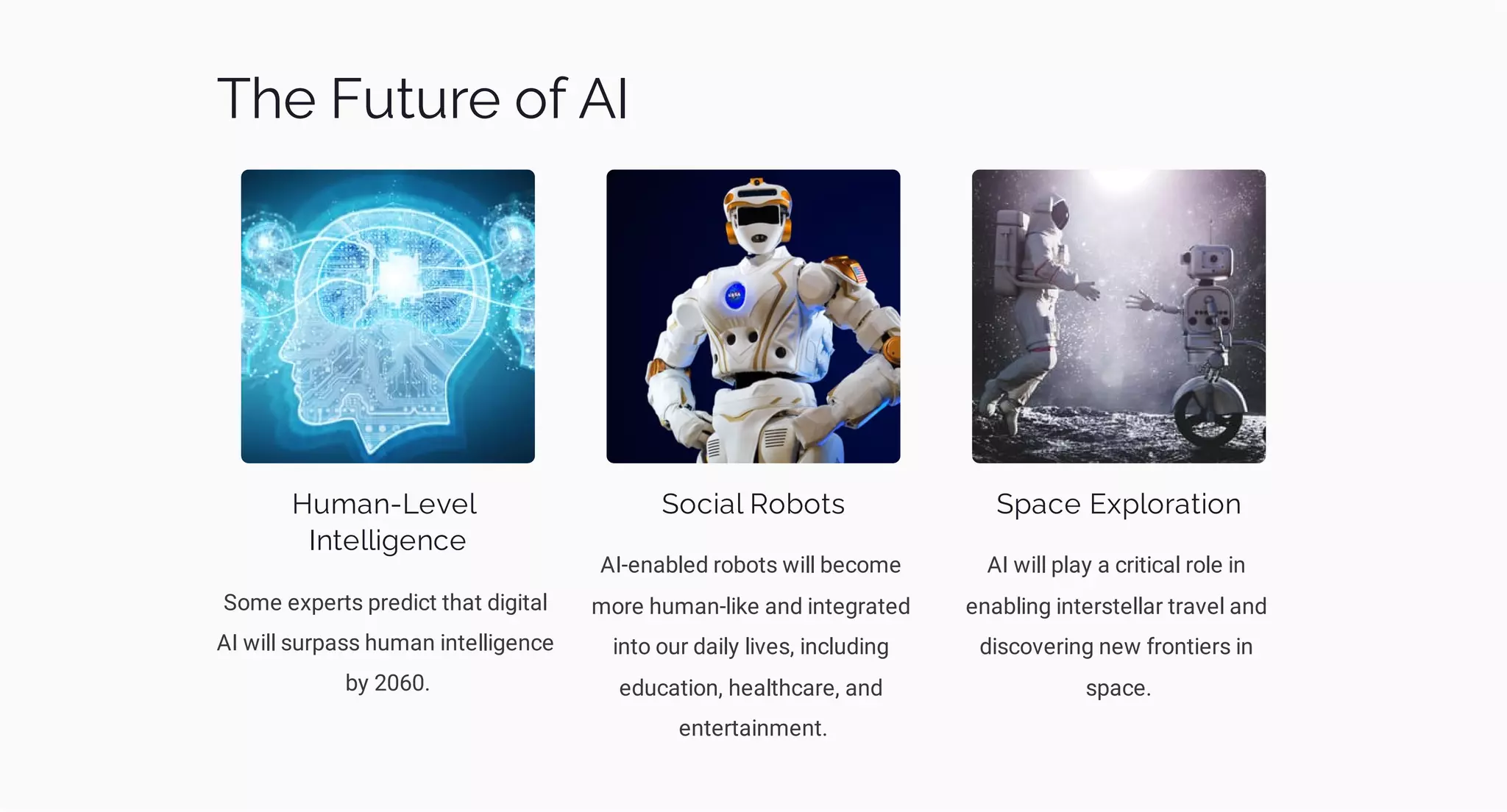 The Future of AI
Human-Level
Intelligence
Some experts predict that digital
AI will surpass human intelligence
by 2060.
Social Robots
AI-enabled robots will become
more human-like and integrated
into our daily lives, including
education, healthcare, and
entertainment.
Space Exploration
AI will play a critical role in
enabling interstellar travel and
discovering new frontiers in
space.
 
