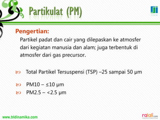 www.tridinamika.com
Pengertian:
Partikel padat dan cair yang dilepaskan ke atmosfer
dari kegiatan manusia dan alam; juga terbentuk di
atmosfer dari gas precursor.
 Total Partikel Tersuspensi (TSP) –25 sampai 50 µm
 PM10 – ≤10 µm
 PM2.5 – <2.5 µm
18
 