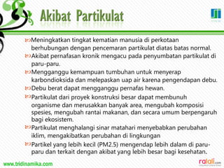 www.tridinamika.com
Meningkatkan tingkat kematian manusia di perkotaan
berhubungan dengan pencemaran partikulat diatas batas normal.






Akibat pernafasan kronik mengacu pada penyumbatan partikulat di
paru-paru.
Mengganggu kemampuan tumbuhan untuk menyerap
karbondioksida dan melepaskan uap air karena pengendapan debu.
Debu berat dapat mengganggu pernafas hewan.
Partikulat dari proyek konstruksi besar dapat membunuh
organisme dan merusakkan banyak area, mengubah komposisi
spesies, mengubah rantai makanan, dan secara umum berpengaruh
bagi ekosistem.
Partikulat menghalangi sinar matahari menyebabkan perubahan
iklim, mengakibatkan perubahan di lingkungan
Partikel yang lebih kecil (PM2.5) mengendap lebih dalam di paru-
paru dan terkait dengan akibat yang lebih besar bagi kesehatan.
20
 
