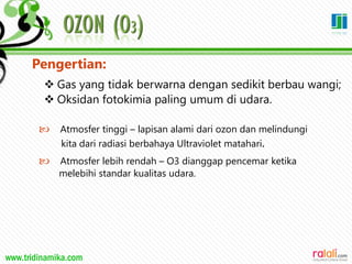 www.tridinamika.com
Pengertian:
 Gas yang tidak berwarna dengan sedikit berbau wangi;
 Oksidan fotokimia paling umum di udara.
 Atmosfer tinggi – lapisan alami dari ozon dan melindungi
kita dari radiasi berbahaya Ultraviolet matahari.
 Atmosfer lebih rendah – O3 dianggap pencemar ketika
melebihi standar kualitas udara.
21
 