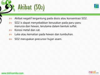 www.tridinamika.com
 Akibat negatif tergantung pada dosis atau konsentrasi SO2.
 SO2 is dapat menyebabkan kerusakan pada paru-paru
manusia dan hewan, terutama dalam bentuk sulfat.
 Korosi metal dan cat.
 Luka atau kematian pada hewan dan tumbuhan.
 SO2 merupakan precursor hujan asam.
26
 