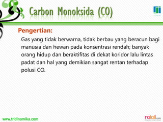 www.tridinamika.com
Pengertian:
Gas yang tidak berwarna, tidak berbau yang beracun bagi
manusia dan hewan pada konsentrasi rendah; banyak
orang hidup dan beraktifitas di dekat koridor lalu lintas
padat dan hal yang demikian sangat rentan terhadap
polusi CO.
30
 