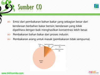 www.tridinamika.com
 Emisi dari pembakaran bahan bakar yang sebagian besar dari
kendaraan berbahan bakar bensin; kendaraan yang tidak
dipelihara dengan baik menghasilkan konsentrasi lebih besar.
 Pembakaran bahan bakar dari proses industri.
 Pembakaran arang untuk masak (pembakaran tidak sempurna).
 