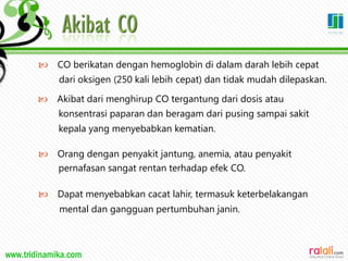 www.tridinamika.com
 CO berikatan dengan hemoglobin di dalam darah lebih cepat
dari oksigen (250 kali lebih cepat) dan tidak mudah dilepaskan.
 Akibat dari menghirup CO tergantung dari dosis atau
konsentrasi paparan dan beragam dari pusing sampai sakit
kepala yang menyebabkan kematian.
 Orang dengan penyakit jantung, anemia, atau penyakit
pernafasan sangat rentan terhadap efek CO.
 Dapat menyebabkan cacat lahir, termasuk keterbelakangan
mental dan gangguan pertumbuhan janin.
32
 
