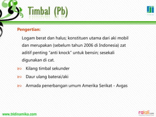 www.tridinamika.com
Pengertian:
Logam berat dan halus; konstituen utama dari aki mobil
dan merupakan (sebelum tahun 2006 di Indonesia) zat
aditif penting “anti knock” untuk bensin; sesekali
digunakan di cat.
 Kilang timbal sekunder
 Daur ulang baterai/aki
 Armada penerbangan umum Amerika Serikat - Avgas
33
 