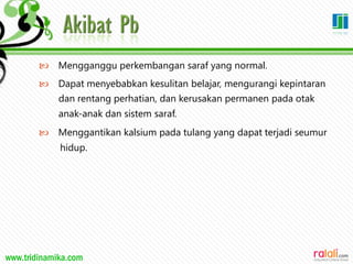 www.tridinamika.com
 Mengganggu perkembangan saraf yang normal.
 Dapat menyebabkan kesulitan belajar, mengurangi kepintaran
dan rentang perhatian, dan kerusakan permanen pada otak
anak-anak dan sistem saraf.
 Menggantikan kalsium pada tulang yang dapat terjadi seumur
hidup.
35
 