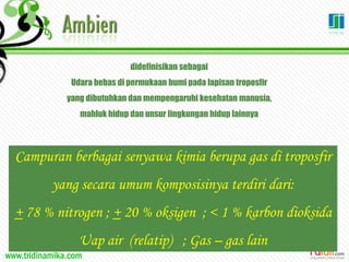 www.tridinamika.com
didefinisikan sebagai
Udara bebas di permukaan bumi pada lapisan troposfir
yang dibutuhkan dan mempengaruhi kesehatan manusia,
mahluk hidup dan unsur lingkungan hidup lainnya
Campuran berbagai senyawa kimia berupa gas di troposfir
yang secara umum komposisinya terdiri dari:
+ 78 % nitrogen ; + 20 % oksigen ; < 1 % karbon dioksida
Uap air (relatip) ; Gas – gas lain
 