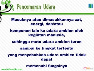 www.tridinamika.com
Masuknya atau dimasukkannya zat,
energi, dan/atau
komponen lain ke udara ambien oleh
kegiatan manusia,
sehingga mutu udara ambien turun
sampai ke tingkat tertentu
yang menyebabkan udara ambien tidak
dapat
memenuhi fungsinya
 