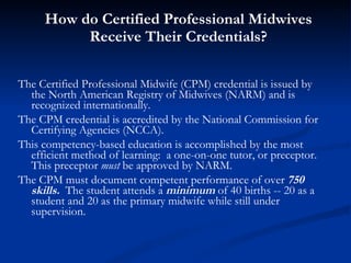 How do Certified Professional Midwives Receive Their Credentials? The Certified Professional Midwife (CPM) credential is issued by the North American Registry of Midwives (NARM) and is recognized internationally. The CPM credential is accredited by the National Commission for Certifying Agencies (NCCA). This competency-based education is accomplished by the most efficient method of learning:  a one-on-one tutor, or preceptor. This preceptor  must  be approved by NARM. The CPM must document competent performance of over  750 skills.   The student attends a  minimum  of 40 births -- 20 as a student and 20 as the primary midwife while still under supervision.  