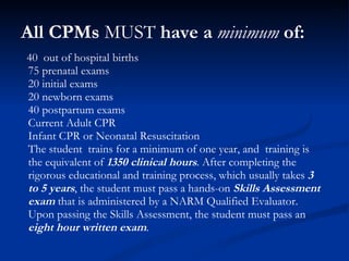 All CPMs  MUST  have a  minimum  of: 40  out of hospital births  75 prenatal exams 20 initial exams  20 newborn exams  40 postpartum exams Current Adult CPR Infant CPR or Neonatal Resuscitation The student  trains for a minimum of one year, and  training is the equivalent of  1350 clinical hours . After completing the rigorous educational and training process, which usually takes  3 to 5 years , the student must pass a hands-on  Skills Assessment exam  that is administered by a NARM Qualified Evaluator.  Upon passing the Skills Assessment, the student must pass an  eight hour written exam . 