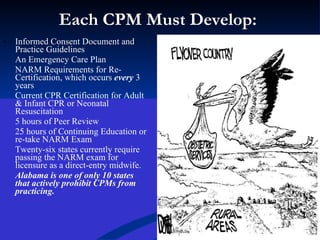 Each CPM Must Develop:  Informed Consent Document and Practice Guidelines An Emergency Care Plan NARM Requirements for Re-Certification, which occurs  every  3 years Current CPR Certification for Adult & Infant CPR or Neonatal Resuscitation 5 hours of Peer Review 25 hours of Continuing Education or re-take NARM Exam Twenty-six states currently require passing the NARM exam for licensure as a direct-entry midwife. Alabama is one of only 10 states that actively prohibit CPMs from practicing. 