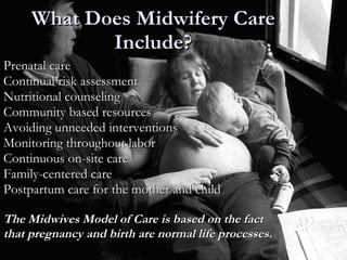 What Does Midwifery Care Include? Prenatal care Continual risk assessment Nutritional counseling Community based resources Avoiding unneeded interventions Monitoring throughout labor  Continuous on-site care Family-centered care Postpartum care for the mother and child The Midwives Model of Care is based on the fact  that pregnancy and birth are normal life processes. 