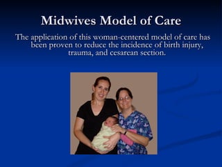 Midwives Model of Care The application of this woman-centered model of care has been proven to reduce the incidence of birth injury, trauma, and cesarean section. 