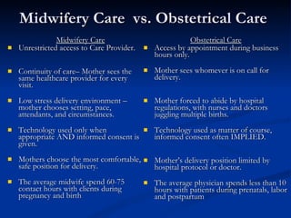 Midwifery Care  vs. Obstetrical Care Midwifery Care Unrestricted access to Care Provider. Continuity of care– Mother sees the same healthcare provider for every visit. Low stress delivery environment – mother chooses setting, pace, attendants, and circumstances. Technology used only when appropriate AND informed consent is given. Mothers choose the most comfortable, safe position for delivery.  The average midwife spend 60-75 contact hours with clients during pregnancy and birth Obstetrical Care Access by appointment during business hours only. Mother sees whomever is on call for delivery. Mother forced to abide by hospital regulations, with nurses and doctors juggling multiple births. Technology used as matter of course, informed consent often IMPLIED. Mother’s delivery position limited by hospital protocol or doctor. The average physician spends less than 10 hours with patients during prenatals, labor and postpartum 